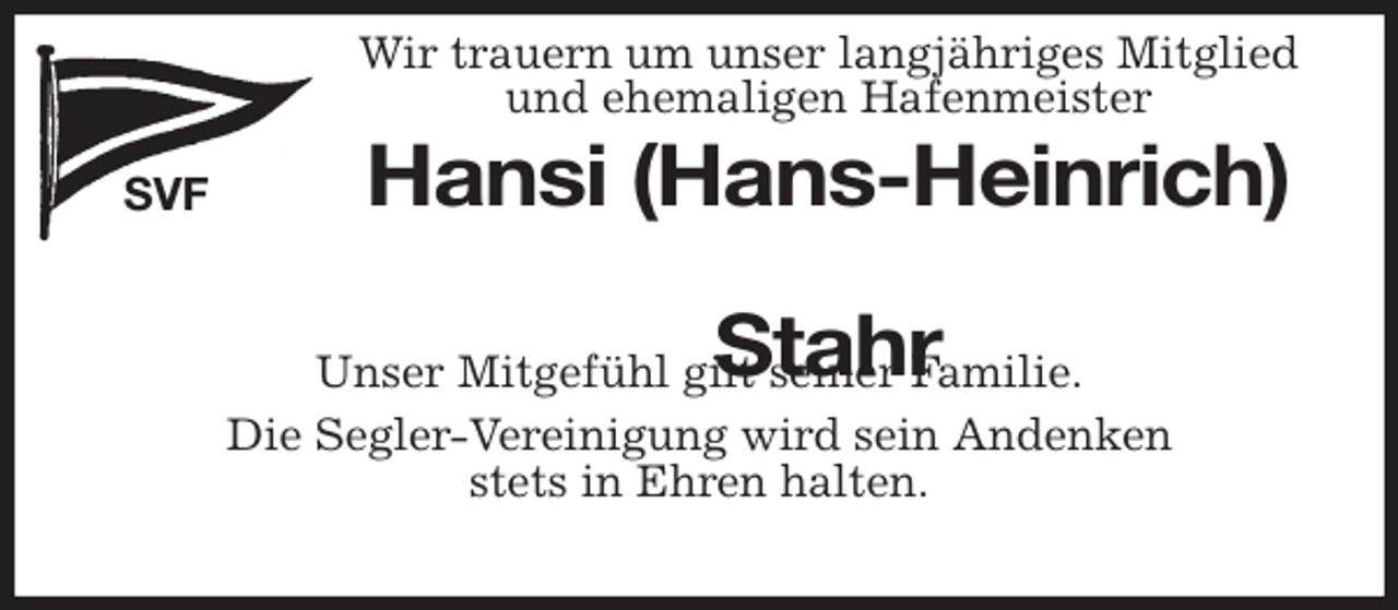 <p>Wir trauern um unser langjähriges Mitglied<br />und ehemaligen Hafenmeister<br />SVF<br />Hansi (Hans-Heinrich)<br />Stahr<br />Segler-Vereinigung Freiburg/Elbe e.V.<br />Unser Mitgefühl gilt seiner Familie.<br />Die Segler-Vereinigung wird sein Andenken<br />stets in Ehren halten.</p>