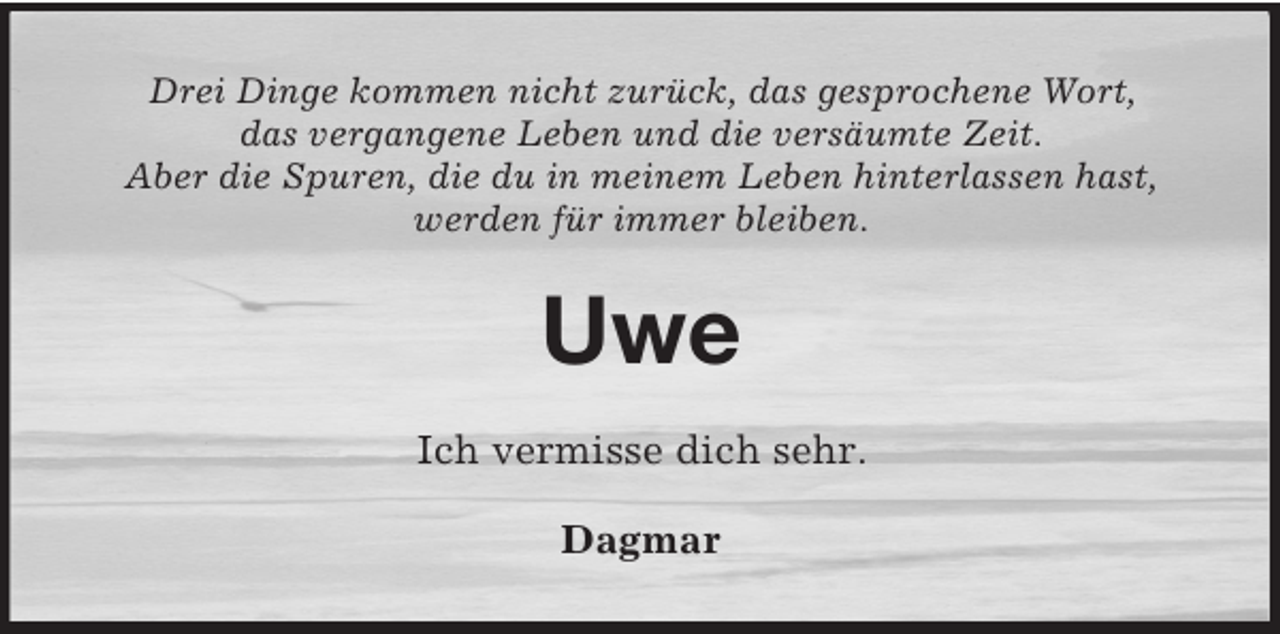 <p>Drei Dinge kommen nicht zurück, das gesprochene Wort,<br />das vergangene Leben und die versäumte Zeit.<br />Aber die Spuren, die du in meinem Leben hinterlassen hast,<br />werden für immer bleiben.</p><p>Uwe<br />Ich vermisse dich sehr.<br />Dagmar</p>