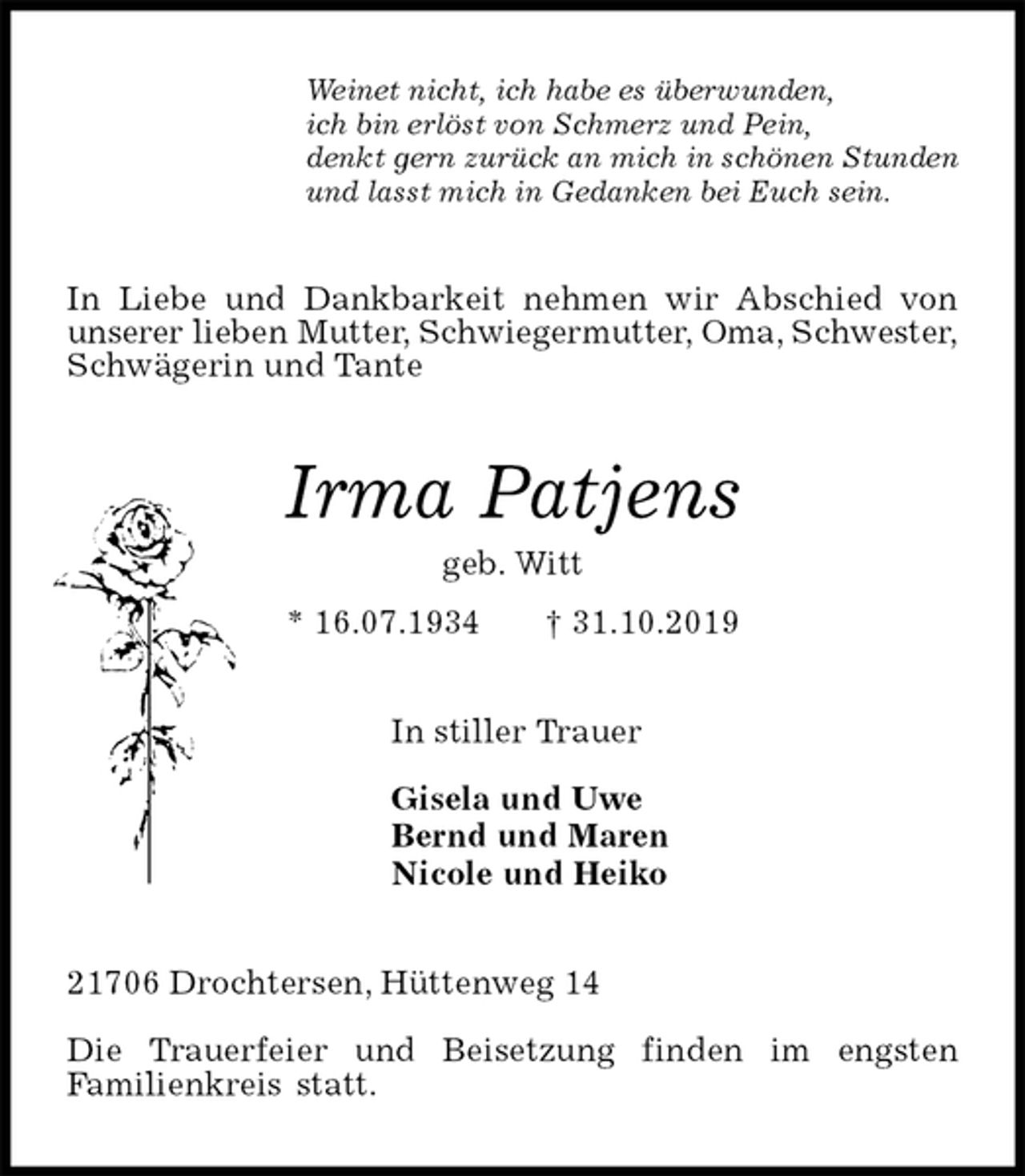 <p>Weinet nicht, ich habe es überwunden,<br />ich bin erlöst von Schmerz und Pein,<br />denkt gern zurück an mich in schönen Stunden<br />und lasst mich in Gedanken bei Euch sein.<br />In Liebe und Dankbarkeit nehmen wir Abschied von<br />unserer lieben Mutter, Schwiegermutter, Oma, Schwester,<br />Schwägerin und Tante<br />Irma Patjens<br />geb. Witt<br />* 16.07.1934 † 31.10.2019<br />In stiller Trauer</p><p>Gisela und Uwe<br />Bernd und Maren<br />Nicole und Heiko<br />21706 Drochtersen, Hüttenweg 14</p><p>Die Trauerfeier und Beisetzung finden im engsten<br />Familienkreis statt.</p>