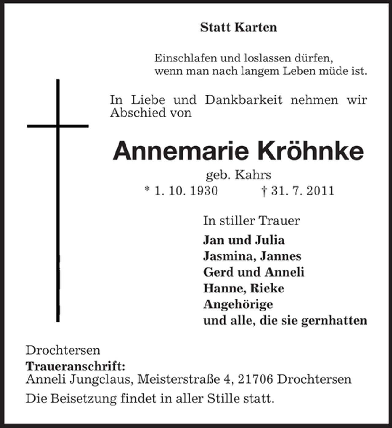 <p>Statt Karten<br />Einschlafen und loslassen dürfen,<br />wenn man nach langem Leben müde ist.</p><p>In Liebe und Dankbarkeit nehmen wir<br />Abschied von</p><p>Annemarie Kröhnke<br />geb. Kahrs<br />* 1. 10. 1930<br />† 31. 7. 2011<br />In stiller Trauer<br />Jan und Julia<br />Jasmina, Jannes<br />Gerd und Anneli<br />Hanne, Rieke<br />Angehörige<br />und alle, die sie gernhatten<br />Drochtersen<br />Traueranschrift:<br />Anneli Jungclaus, Meisterstraße 4, 21706 Drochtersen<br />Die Beisetzung findet in aller Stille statt.</p>