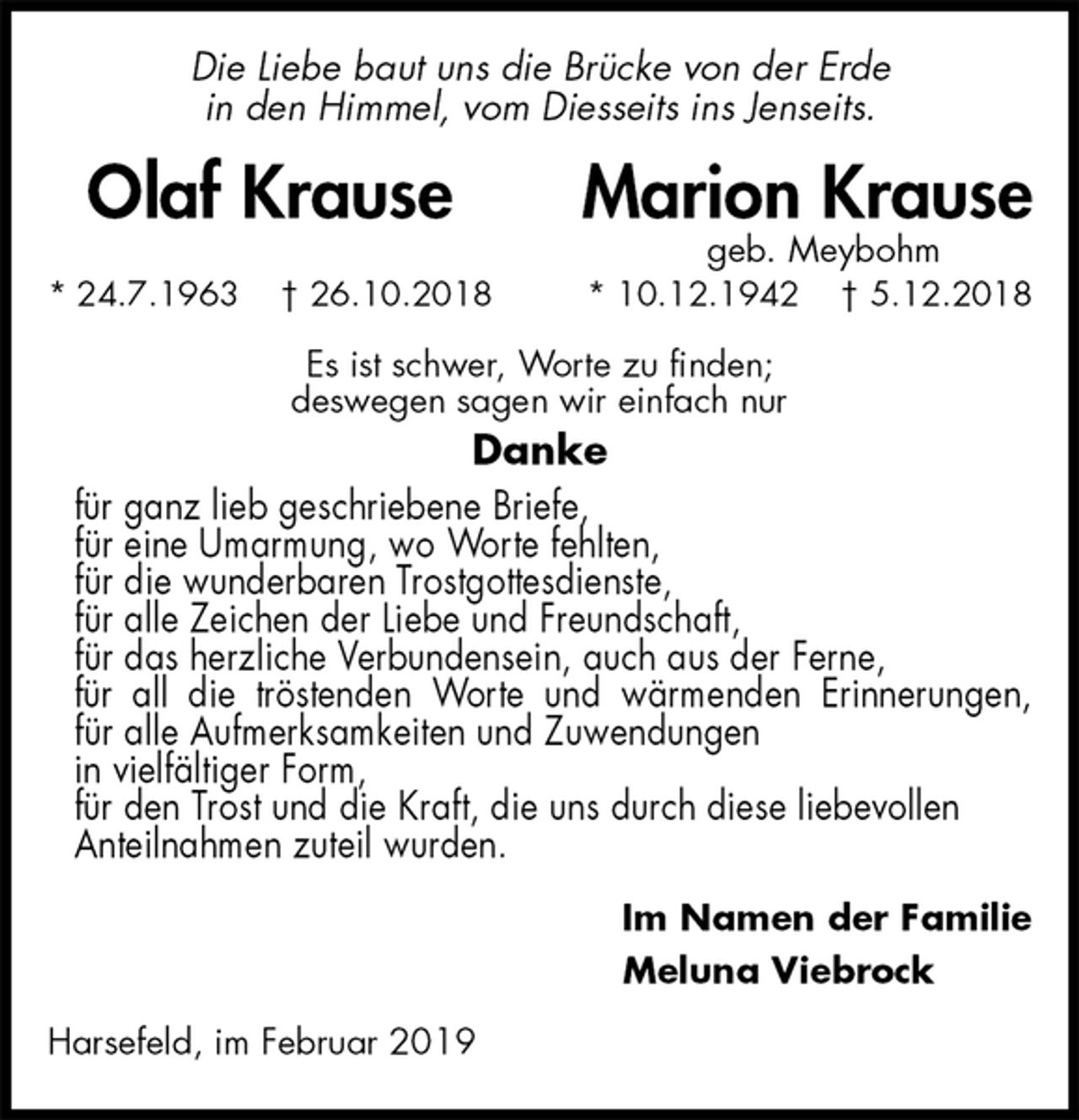 <p>Die Liebe baut uns die Brücke von der Erde<br />in den Himmel, vom Diesseits ins Jenseits.<br />Olaf Krause Marion Krause<br />geb. Meybohm<br />* 24.7.1963 † 26.10.2018 * 10.12.1942 † 5.12.2018<br />Es ist schwer, Worte zu finden;<br />deswegen sagen wir einfach nur<br />Danke<br />für ganz lieb geschriebene Briefe,<br />für eine Umarmung, wo Worte fehlten,<br />für die wunderbaren Trostgottesdienste,<br />für alle Zeichen der Liebe und Freundschaft,<br />für das herzliche Verbundensein, auch aus der Ferne,<br />für all die tröstenden Worte und wärmenden Erinnerungen,<br />für alle Aufmerksamkeiten und Zuwendungen<br />in vielfältiger Form,<br />für den Trost und die Kraft, die uns durch diese liebevollen<br />Anteilnahmen zuteil wurden.<br />Im Namen der Familie<br />Meluna Viebrock<br />Harsefeld, im Februar 2019</p>