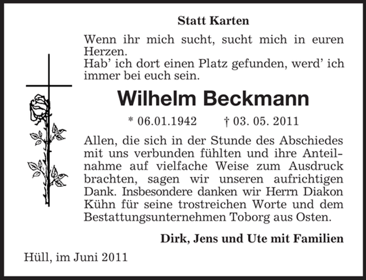 <p>Statt Karten<br />Wenn ihr mich sucht, sucht mich in euren Herzen.<br />Hab’ ich dort einen Platz gefunden, werd’ ich immer bei euch sein.<br />Wilhelm Beckmann<br />* 06.01.1942 † 03. 05. 2011<br />Allen, die sich in der Stunde des Abschiedes mit uns verbunden fühlten und ihre Anteilnahme auf vielfache Weise zum Ausdruck brachten, sagen wir unseren aufrichtigen Dank. Insbesondere danken wir Herrn Diakon Kühn für seine trostreichen Worte und dem Bestattungsunternehmen Toborg aus Osten.<br />Dirk, Jens und Ute mit Familien<br />Hüll, im Juni 2011</p>