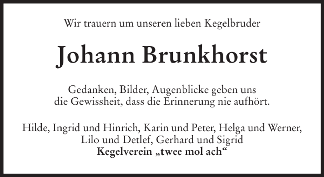 <p>Wir trauern um unseren lieben Kegelbruder<br />Johann Brunkhorst<br />Gedanken, Bilder, Augenblicke geben uns<br />die Gewissheit, dass die Erinnerung nie aufhört.<br />Hilde, Ingrid und Hinrich, Karin und Peter, Helga und Werner,<br />Lilo und Detlef, Gerhard und Sigrid<br />Kegelverein „twee mol ach“</p>