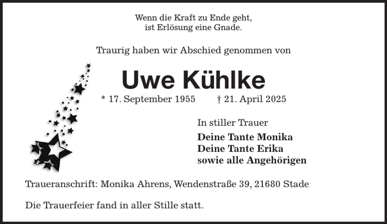 <p>Wenn die Kraft zu Ende geht,<br />ist Erlösung eine Gnade.<br />Traurig haben wir Abschied genommen von<br />Uwe Kühlke<br />* 17. September 1955 † 21. April 2025<br />In stiller Trauer<br />Deine Tante Monika<br />Deine Tante Erika<br />sowie alle Angehörigen<br />Traueranschrift: Monika Ahrens, Wendenstraße 39, 21680 Stade</p><p>Die Trauerfeier fand in aller Stille statt.</p>