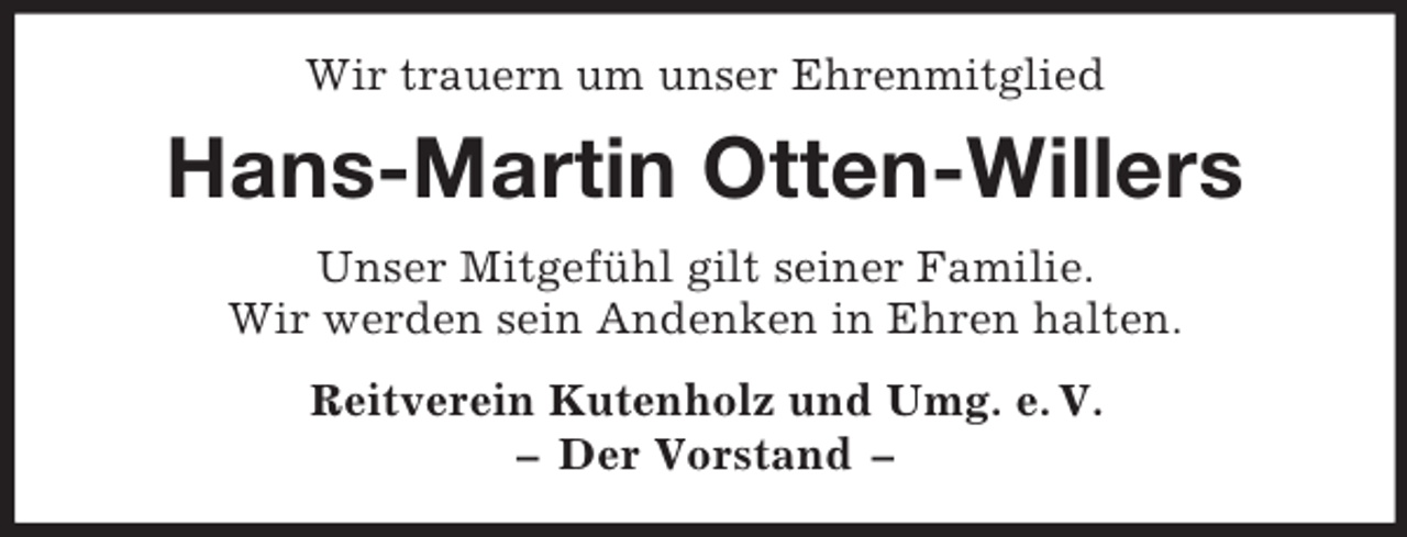 <p>Wir trauern um unser Ehrenmitglied</p><p>Hans-Martin Otten-Willers<br />Unser Mitgefühl gilt seiner Familie.<br />Wir werden sein Andenken in Ehren halten.<br />Reitverein Kutenholz und Umg. e. V.<br />– Der Vorstand –</p>