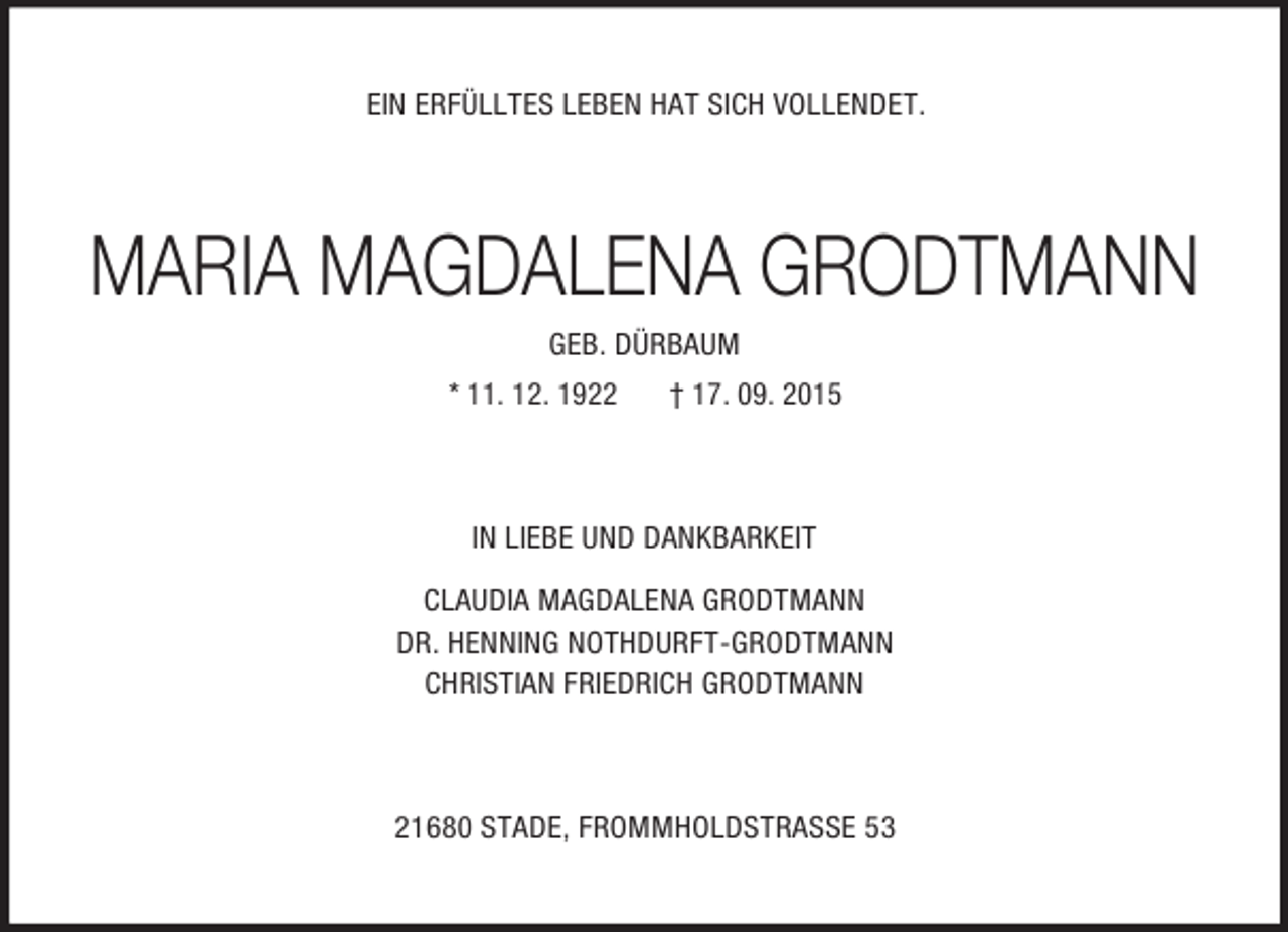 <p>EIN ERFÜLLTES LEBEN HAT SICH VOLLENDET.<br />MARIA MAGDALENA GRODTMANN<br />GEB. DÜRBAUM<br />* 11. 12. 1922 † 17. 09. 2015<br />IN LIEBE UND DANKBARKEIT<br />CLAUDIA MAGDALENA GRODTMANN<br />DR. HENNING NOTHDURFT-GRODTMANN<br />CHRISTIAN FRIEDRICH GRODTMANN<br />21680 STADE, FROMMHOLDSTRASSE 53</p>