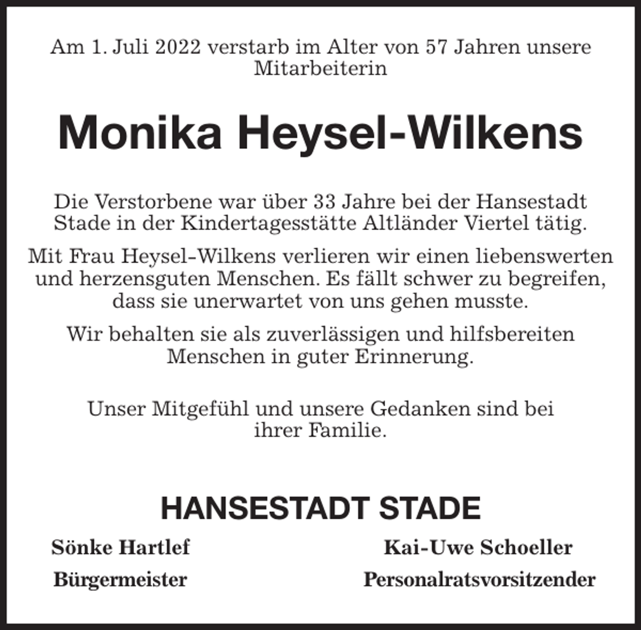 <p>Am 1. Juli 2022 verstarb im Alter von 57 Jahren unsere Mitarbeiterin<br />Monika Heysel-Wilkens<br />Die Verstorbene war über 33 Jahre bei der Hansestadt<br />Stade in der Kindertagesstätte Altländer Viertel tätig.<br />Mit Frau Heysel-Wilkens verlieren wir einen liebenswerten und herzensguten Menschen. Es fällt schwer zu begreifen,<br />dass sie unerwartet von uns gehen musste.<br />Wir behalten sie als zuverlässigen und hilfsbereiten<br />Menschen in guter Erinnerung.<br />Unser Mitgefühl und unsere Gedanken sind bei<br />ihrer Familie.</p><p>HANSESTADT STADE<br />Sönke Hartlef Kai-Uwe Schoeller<br />Bürgermeister Personalratsvorsitzender</p>