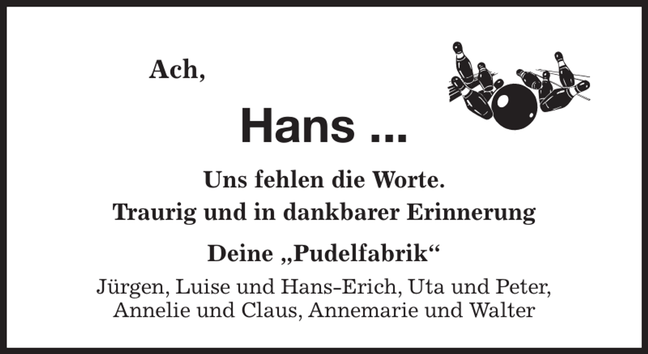 <p>Ach,<br />Hans ...<br />Uns fehlen die Worte.<br />Traurig und in dankbarer Erinnerung<br />Deine „Pudelfabrik“<br />Jürgen, Luise und Hans-Erich, Uta und Peter,<br />Annelie und Claus, Annemarie und Walter</p>
