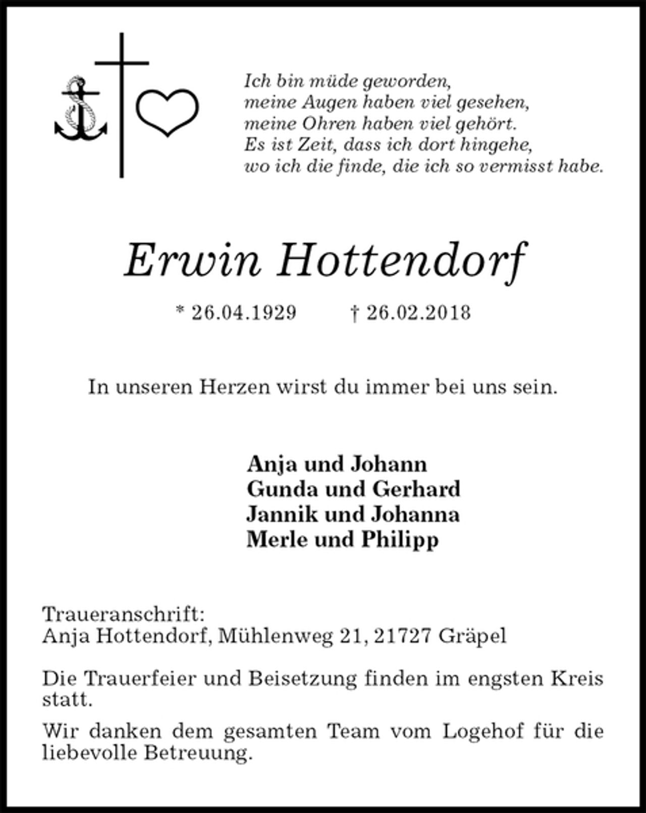 <p>Ich bin müde geworden,<br />meine Augen haben viel gesehen,<br />meine Ohren haben viel gehört.<br />Es ist Zeit, dass ich dort hingehe,<br />wo ich die finde, die ich so vermisst habe.<br />Erwin Hottendorf<br />* 26.04.1929 † 26.02.2018<br />In unseren Herzen wirst du immer bei uns sein.<br />Anja und Johann<br />Gunda und Gerhard<br />Jannik und Johanna<br />Merle und Philipp<br />Traueranschrift:<br />Anja Hottendorf, Mühlenweg 21, 21727 Gräpel</p>
<p>Die Trauerfeier und Beisetzung finden im engsten Kreis statt.<br />Wir danken dem gesamten Team vom Logehof für die liebevolle Betreuung.</p>