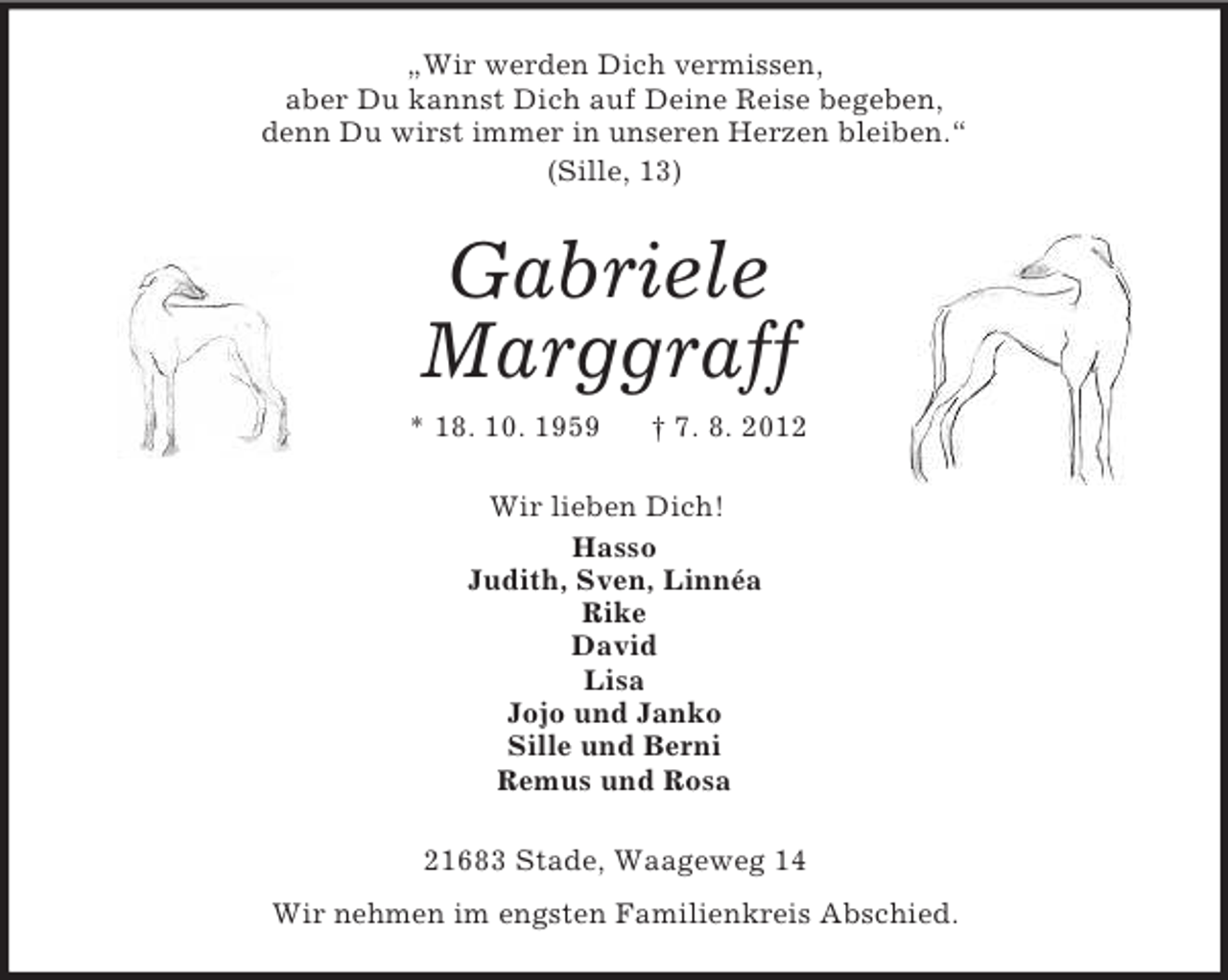 <p>„Wir werden Dich vermissen,<br />aber Du kannst Dich auf Deine Reise begeben,<br />denn Du wirst immer in unseren Herzen bleiben.“<br />(Sille, 13)</p><p>Gabriele<br />Marggraff<br />* 18. 10. 1959</p><p>† 7. 8. 2012</p><p>Wir lieben Dich!<br />Hasso<br />Judith, Sven, Linnéa<br />Rike<br />David<br />Lisa<br />Jojo und Janko<br />Sille und Berni<br />Remus und Rosa<br />21683 Stade, Waageweg 14<br />Wir nehmen im engsten Familienkreis Abschied.</p>