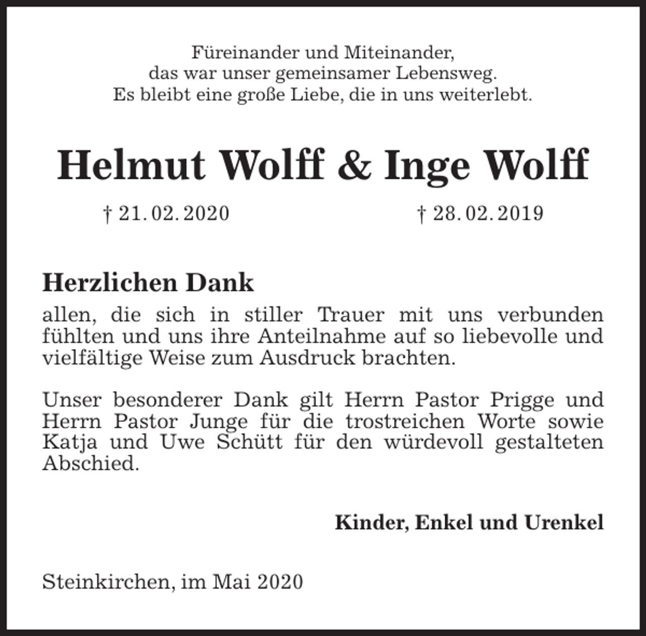 <p>Füreinander und Miteinander,<br />das war unser gemeinsamer Lebensweg.<br />Es bleibt eine große Liebe, die in uns weiterlebt.<br />Helmut Wolff &amp; Inge Wolff<br />† 21. 02. 2020 † 28. 02. 2019<br />Herzlichen Dank<br />allen, die sich in stiller Trauer mit uns verbunden<br />fühlten und uns ihre Anteilnahme auf so liebevolle und vielfältige Weise zum Ausdruck brachten.</p>
<p>Unser besonderer Dank gilt Herrn Pastor Prigge und Herrn Pastor Junge für die trostreichen Worte sowie Katja und Uwe Schütt für den würdevoll gestalteten Abschied.<br />Kinder, Enkel und Urenkel<br />Steinkirchen, im Mai 2020</p>