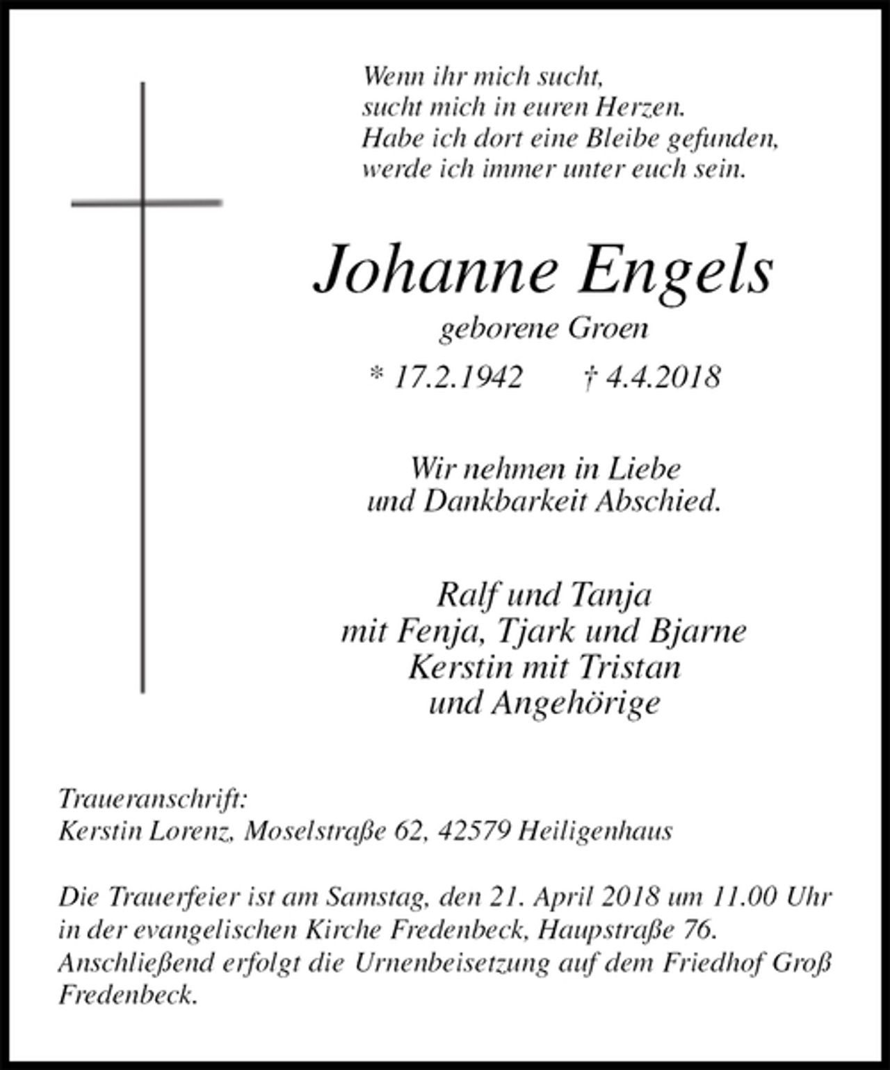 <p>Wenn ihr mich sucht,<br />sucht mich in euren Herzen.<br />Habe ich dort eine Bleibe gefunden,<br />werde ich immer unter euch sein.<br />Johanne Engels<br />geborene Groen<br />* 17.2.1942 † 4.4.2018<br />Wir nehmen in Liebe<br />und Dankbarkeit Abschied.<br />Ralf und Tanja<br />mit Fenja, Tjark und Bjarne<br />Kerstin mit Tristan<br />und Angehörige<br />Traueranschrift:<br />Kerstin Lorenz, Moselstraße 62, 42579 Heiligenhaus</p><p>Die Trauerfeier ist am Samstag, den 21. April 2018 um 11.00 Uhr in der evangelischen Kirche Fredenbeck, Haupstraße 76.<br />Anschließend erfolgt die Urnenbeisetzung auf dem Friedhof Groß Fredenbeck.</p>
