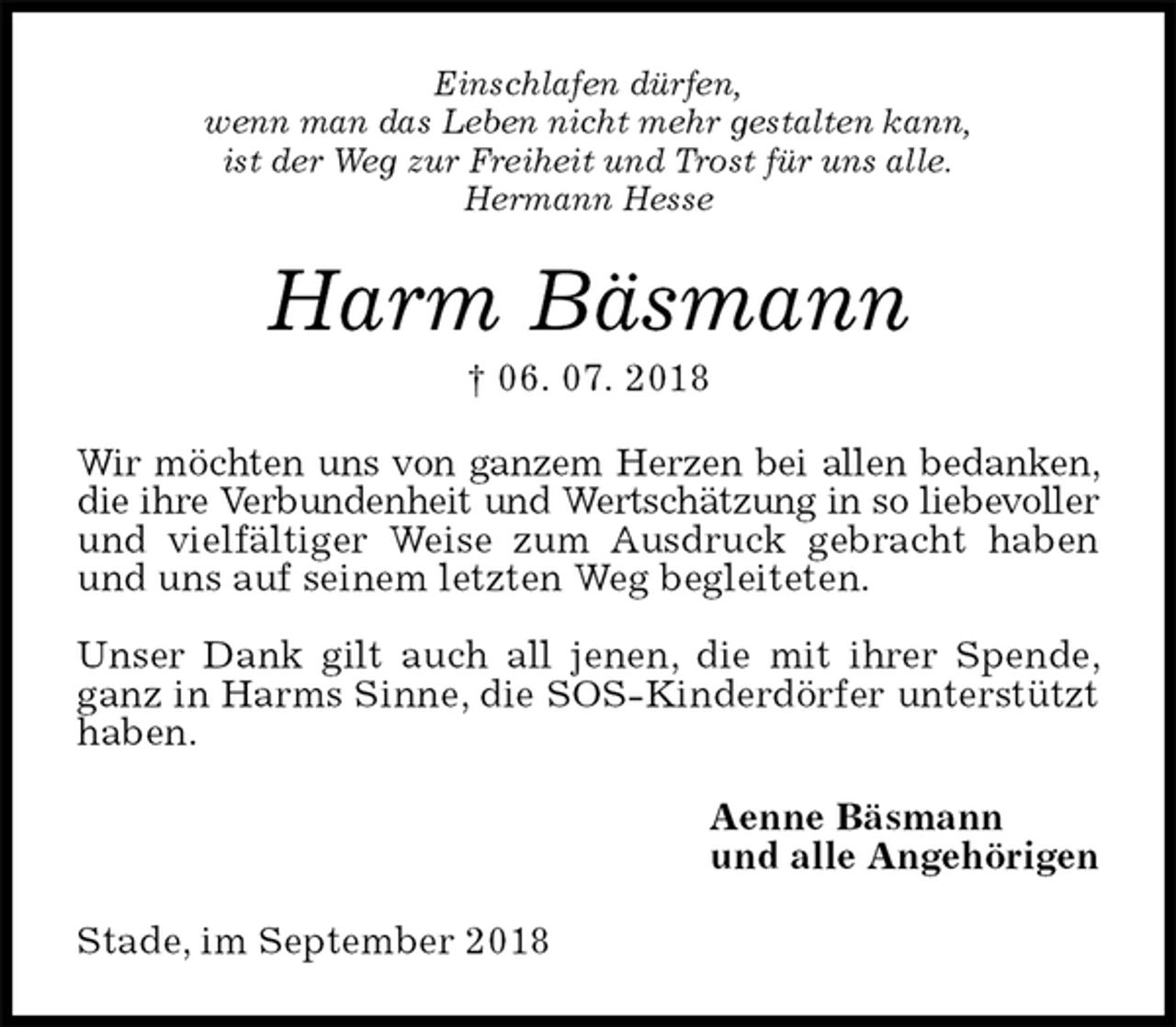 <p>Einschlafen dürfen,<br />wenn man das Leben nicht mehr gestalten kann,<br />ist der Weg zur Freiheit und Trost für uns alle.<br />Hermann Hesse<br />Harm Bäsmann<br />† 06. 07. 2018<br />Wir möchten uns von ganzem Herzen bei allen bedanken, die ihre Verbundenheit und Wertschätzung in so liebevoller und vielfältiger Weise zum Ausdruck gebracht haben und uns auf seinem letzten Weg begleiteten.</p><p>Unser Dank gilt auch all jenen, die mit ihrer Spende, ganz in Harms Sinne, die SOS-Kinderdörfer unterstützt haben.<br />Aenne Bäsmann<br />und alle Angehörigen<br />Stade, im September 2018</p>