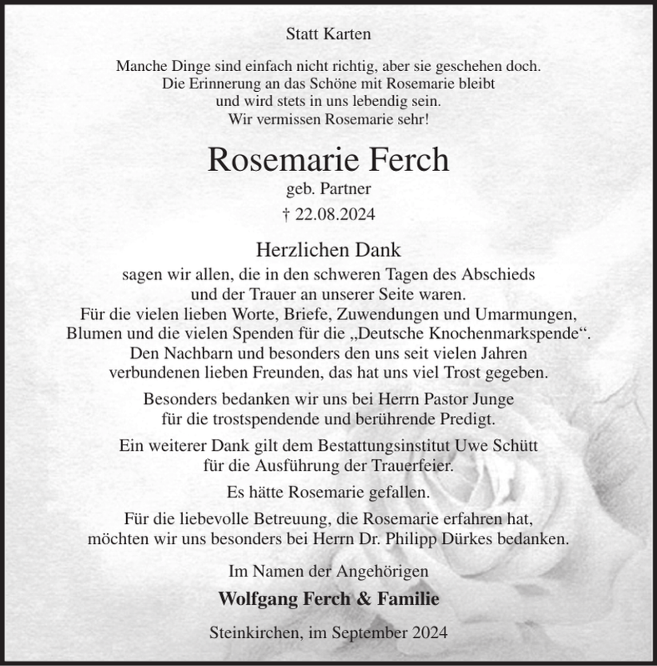 <p>Statt Karten<br />Manche Dinge sind einfach nicht richtig, aber sie geschehen doch.<br />Die Erinnerung an das Schöne mit Rosemarie bleibt<br />und wird stets in uns lebendig sein.<br />Wir vermissen Rosemarie sehr!<br />Rosemarie Ferch<br />geb. Partner<br />† 22.08.2024<br />Herzlichen Dank<br />sagen wir allen, die in den schweren Tagen des Abschieds<br />und der Trauer an unserer Seite waren.<br />Für die vielen lieben Worte, Briefe, Zuwendungen und Umarmungen,<br />Blumen und die vielen Spenden für die „Deutsche Knochenmarkspende“.<br />Den Nachbarn und besonders den uns seit vielen Jahren<br />verbundenen lieben Freunden, das hat uns viel Trost gegeben.<br />Besonders bedanken wir uns bei Herrn Pastor Junge<br />für die trostspendende und berührende Predigt.<br />Ein weiterer Dank gilt dem Bestattungsinstitut Uwe Schütt<br />für die Ausführung der Trauerfeier.<br />Es hätte Rosemarie gefallen.<br />Für die liebevolle Betreuung, die Rosemarie erfahren hat,<br />möchten wir uns besonders bei Herrn Dr. Philipp Dürkes bedanken.<br />Im Namen der Angehörigen<br />Wolfgang Ferch &amp; Familie<br />Steinkirchen, im September 2024</p>
