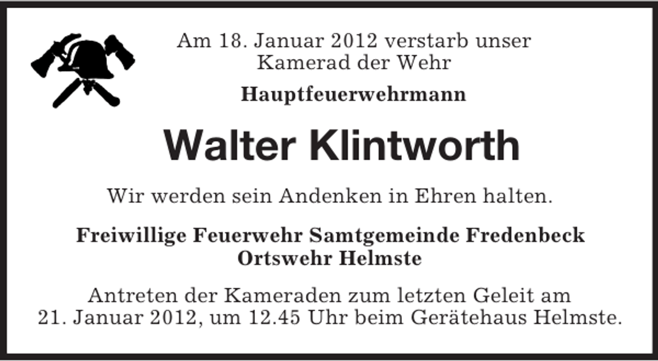 <p>Am 18. Januar 2012 verstarb unser<br />Kamerad der Wehr<br />Hauptfeuerwehrmann<br />Walter Klintworth<br />Wir werden sein Andenken in Ehren halten.<br />Freiwillige Feuerwehr Samtgemeinde Fredenbeck<br />Ortswehr Helmste<br />Antreten der Kameraden zum letzten Geleit am<br />21. Januar 2012, um 12.45 Uhr beim Gerätehaus Helmste.</p>