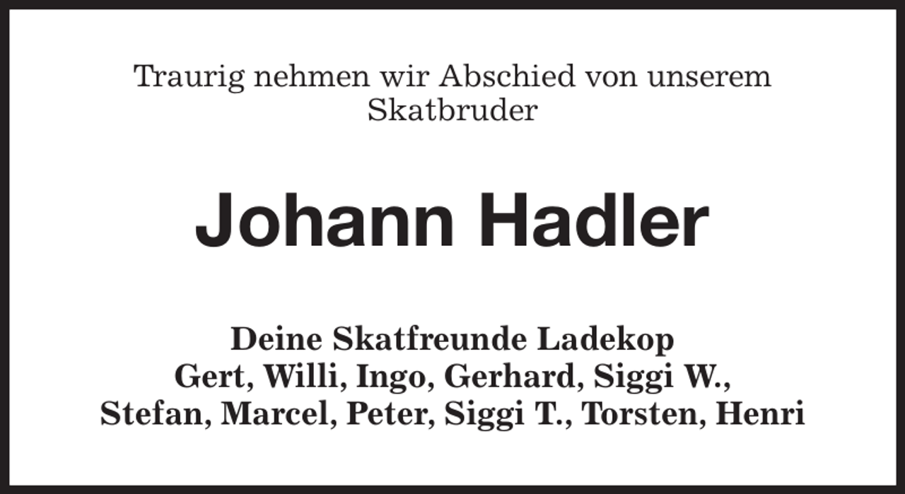 <p>Traurig nehmen wir Abschied von unserem<br />Skatbruder<br />Johann Hadler<br />Deine Skatfreunde Ladekop<br />Gert, Willi, Ingo, Gerhard, Siggi W.,<br />Stefan, Marcel, Peter, Siggi T., Torsten, Henri</p>