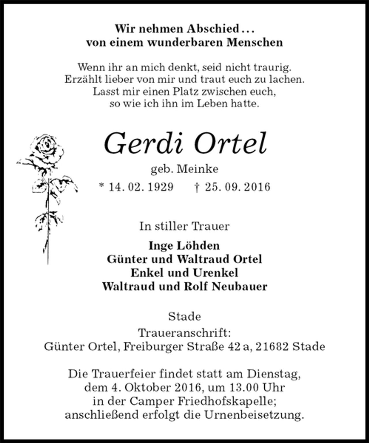 <p>Wir nehmen Abschied . . .<br />von einem wunderbaren Menschen</p><p>Wenn ihr an mich denkt, seid nicht traurig.<br />Erzählt lieber von mir und traut euch zu lachen.<br />Lasst mir einen Platz zwischen euch,<br />so wie ich ihn im Leben hatte.<br />Gerdi Ortel<br />geb. Meinke<br />* 14. 02. 1929 † 25. 09. 2016<br />In stiller Trauer<br />Inge Löhden<br />Günter und Waltraud Ortel<br />Enkel und Urenkel<br />Waltraud und Rolf Neubauer<br />Stade<br />Traueranschrift:<br />Günter Ortel, Freiburger Straße 42 a, 21682 Stade</p><p>Die Trauerfeier findet statt am Dienstag,<br />dem 4. Oktober 2016, um 13.00 Uhr<br />in der Camper Friedhofskapelle;<br />anschließend erfolgt die Urnenbeisetzung.</p>
