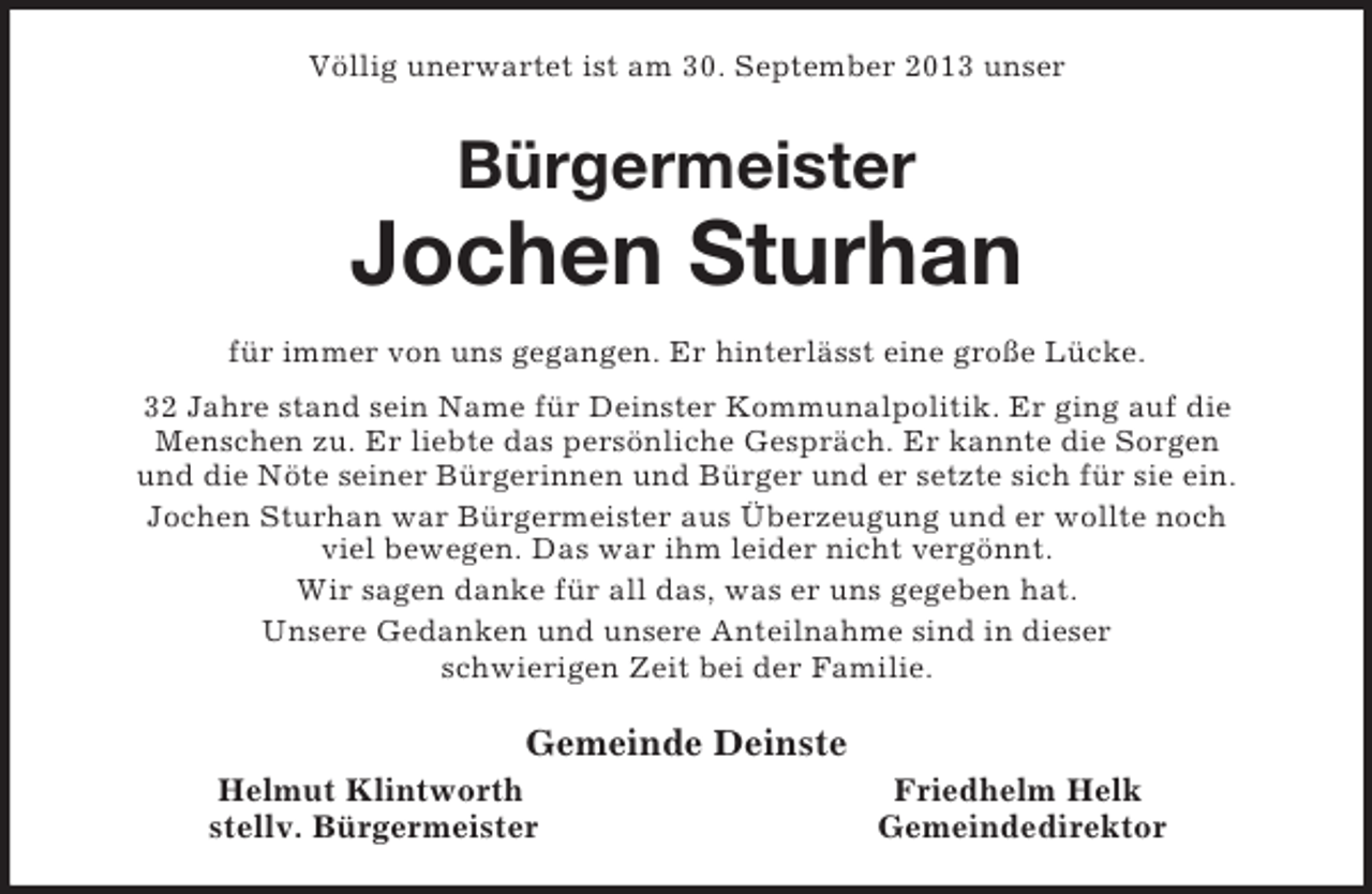 <p>Völlig unerwartet ist am 30. September 2013 unser<br />Bürgermeister</p><p>Jochen Sturhan<br />für immer von uns gegangen. Er hinterlässt eine große Lücke.<br />32 Jahre stand sein Name für Deinster Kommunalpolitik. Er ging auf die<br />Menschen zu. Er liebte das persönliche Gespräch. Er kannte die Sorgen<br />und die Nöte seiner Bürgerinnen und Bürger und er setzte sich für sie ein.<br />Jochen Sturhan war Bürgermeister aus Überzeugung und er wollte noch<br />viel bewegen. Das war ihm leider nicht vergönnt.<br />Wir sagen danke für all das, was er uns gegeben hat.<br />Unsere Gedanken und unsere Anteilnahme sind in dieser<br />schwierigen Zeit bei der Familie.<br />Gemeinde Deinste<br />Helmut Klintworth Friedhelm Helk<br />stellv. Bürgermeister Gemeindedirektor</p>