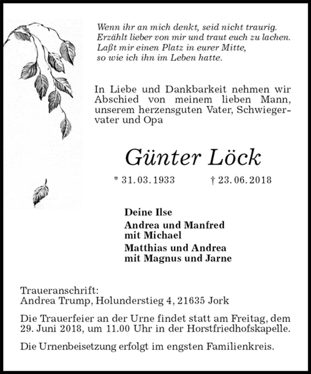<p>Wenn ihr an mich denkt, seid nicht traurig.<br />Erzählt lieber von mir und traut euch zu lachen.<br />Laßt mir einen Platz in eurer Mitte,<br />so wie ich ihn im Leben hatte.<br />In Liebe und Dankbarkeit nehmen wir Abschied von meinem lieben Mann,<br />unserem herzensguten Vater, Schwiegervater und Opa<br />Günter Löck<br />* 31. 03. 1933 † 23. 06. 2018<br />Deine Ilse<br />Andrea und Manfred<br />mit Michael<br />Matthias und Andrea<br />mit Magnus und Jarne<br />Traueranschrift:<br />Andrea Trump, Holunderstieg 4, 21635 Jork<br />Die Trauerfeier an der Urne findet statt am Freitag, dem 29. Juni 2018, um 11.00 Uhr in der Horstfriedhofskapelle.<br />Die Urnenbeisetzung erfolgt im engsten Familienkreis.</p>