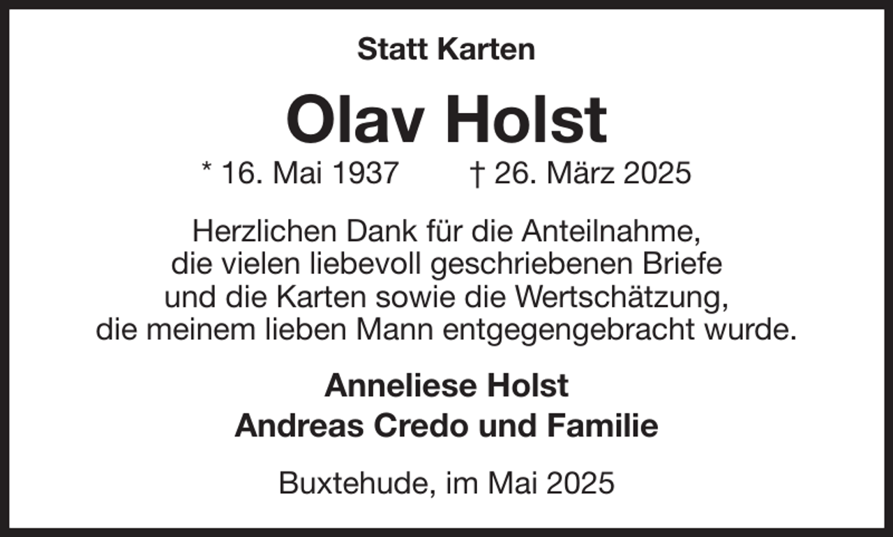 <p>Statt Karten<br />Olav Holst<br />* 16. Mai 1937 † 26. März 2025<br />Herzlichen Dank für die Anteilnahme,<br />die vielen liebevoll geschriebenen Briefe<br />und die Karten sowie die Wertschätzung,<br />die meinem lieben Mann entgegengebracht wurde.<br />Anneliese Holst<br />Andreas Credo und Familie<br />Buxtehude, im Mai 2025</p>