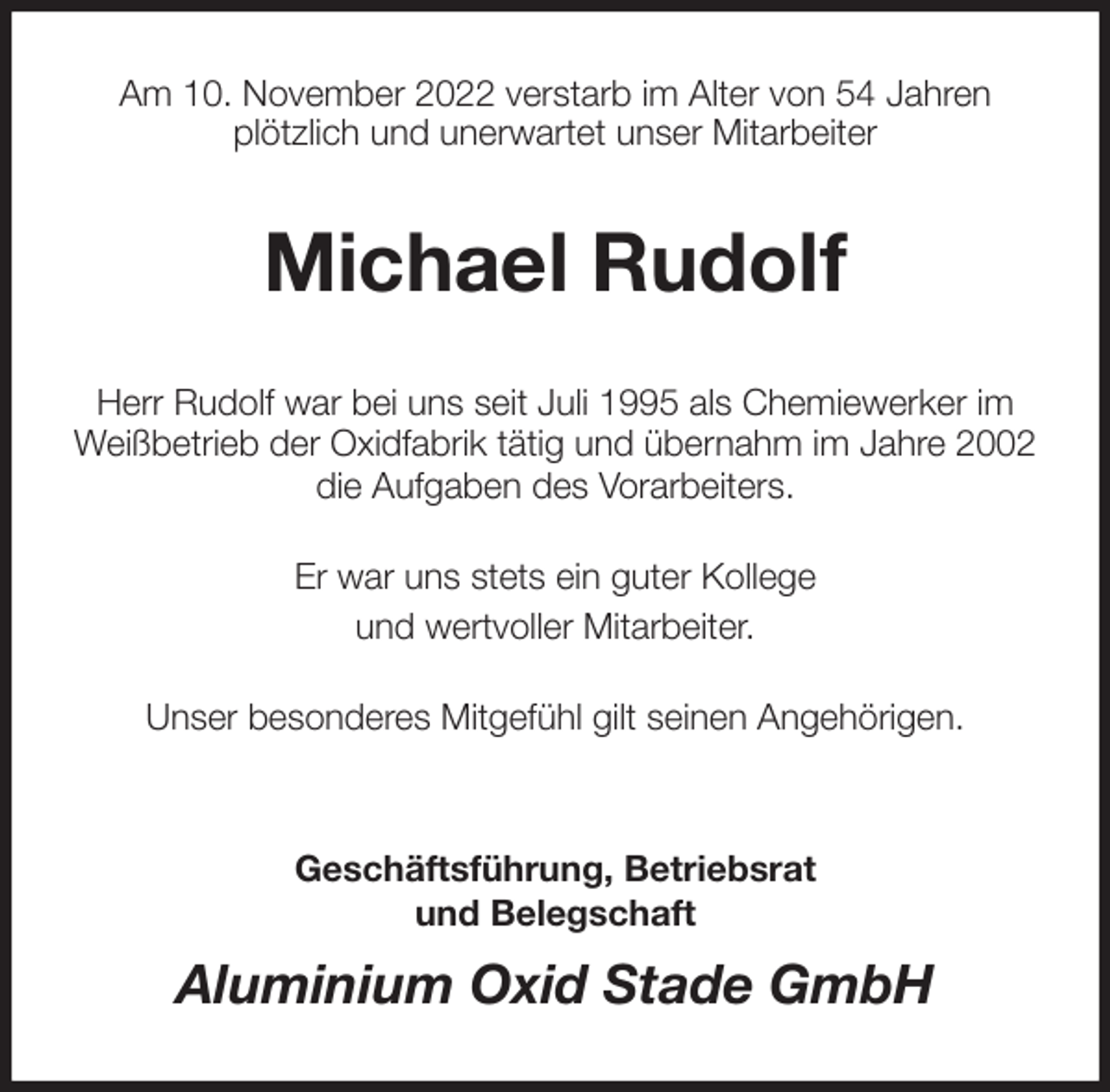 <p>Am 10. November 2022 verstarb im Alter von 54 Jahren<br />plötzlich und unerwartet unser Mitarbeiter<br />Michael Rudolf<br />Herr Rudolf war bei uns seit Juli 1995 als Chemiewerker im<br />Weißbetrieb der Oxidfabrik tätig und übernahm im Jahre 2002<br />die Aufgaben des Vorarbeiters.</p><p>Er war uns stets ein guter Kollege<br />und wertvoller Mitarbeiter.</p><p>Unser besonderes Mitgefühl gilt seinen Angehörigen.</p><p>Geschäftsführung, Betriebsrat<br />und Belegschaft<br />Aluminium Oxid Stade GmbH</p>