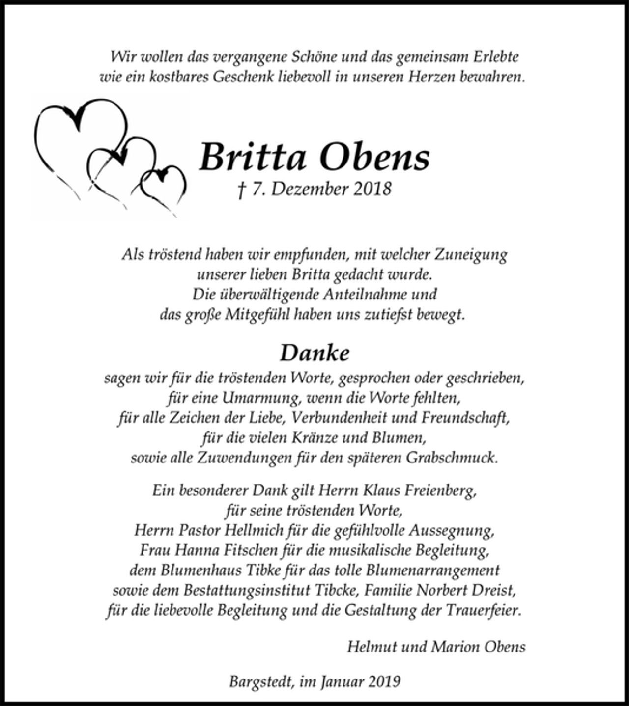 <p>Wir wollen das vergangene Schöne und das gemeinsam Erlebte<br />wie ein kostbares Geschenk liebevoll in unseren Herzen bewahren.<br />Britta Obens<br />† 7. Dezember 2018<br />Als tröstend haben wir empfunden, mit welcher Zuneigung<br />unserer lieben Britta gedacht wurde.<br />Die überwältigende Anteilnahme und<br />das große Mitgefühl haben uns zutiefst bewegt.<br />Danke<br />sagen wir für die tröstenden Worte, gesprochen oder geschrieben,<br />für eine Umarmung, wenn die Worte fehlten,<br />für alle Zeichen der Liebe, Verbundenheit und Freundschaft,<br />für die vielen Kränze und Blumen,<br />sowie alle Zuwendungen für den späteren Grabschmuck.<br />Ein besonderer Dank gilt Herrn Klaus Freienberg,<br />für seine tröstenden Worte,<br />Herrn Pastor Hellmich für die gefühlvolle Aussegnung,<br />Frau Hanna Fitschen für die musikalische Begleitung,<br />dem Blumenhaus Tibke für das tolle Blumenarrangement<br />sowie dem Bestattungsinstitut Tibcke, Familie Norbert Dreist,<br />für die liebevolle Begleitung und die Gestaltung der Trauerfeier.<br />Helmut und Marion Obens<br />Bargstedt, im Januar 2019</p>