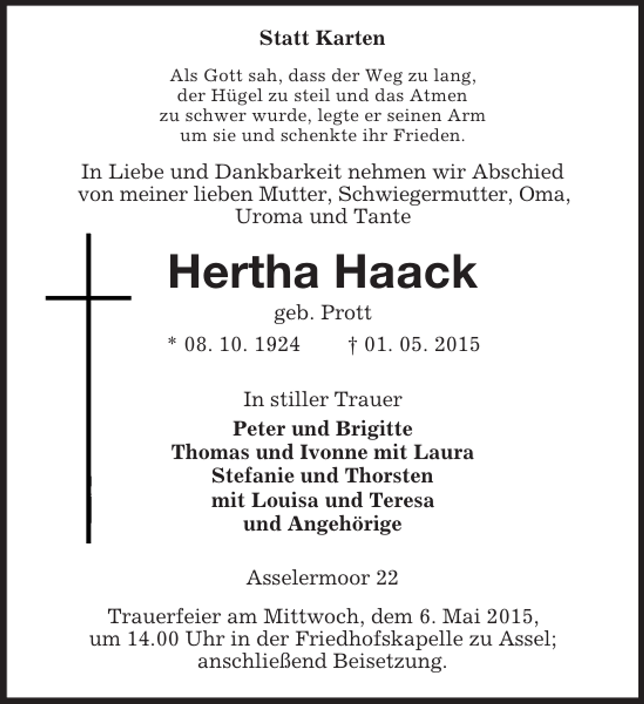 <p>Statt Karten<br />Als Gott sah, dass der Weg zu lang,<br />der Hügel zu steil und das Atmen<br />zu schwer wurde, legte er seinen Arm<br />um sie und schenkte ihr Frieden.<br />In Liebe und Dankbarkeit nehmen wir Abschied<br />von meiner lieben Mutter, Schwiegermutter, Oma,<br />Uroma und Tante<br />Hertha Haack<br />geb. Prott<br />* 08. 10. 1924 † 01. 05. 2015<br />In stiller Trauer<br />Peter und Brigitte<br />Thomas und Ivonne mit Laura<br />Stefanie und Thorsten<br />mit Louisa und Teresa<br />und Angehörige<br />Asselermoor 22<br />Trauerfeier am Mittwoch, dem 6. Mai 2015,<br />um 14.00 Uhr in der Friedhofskapelle zu Assel;<br />anschließend Beisetzung.</p>