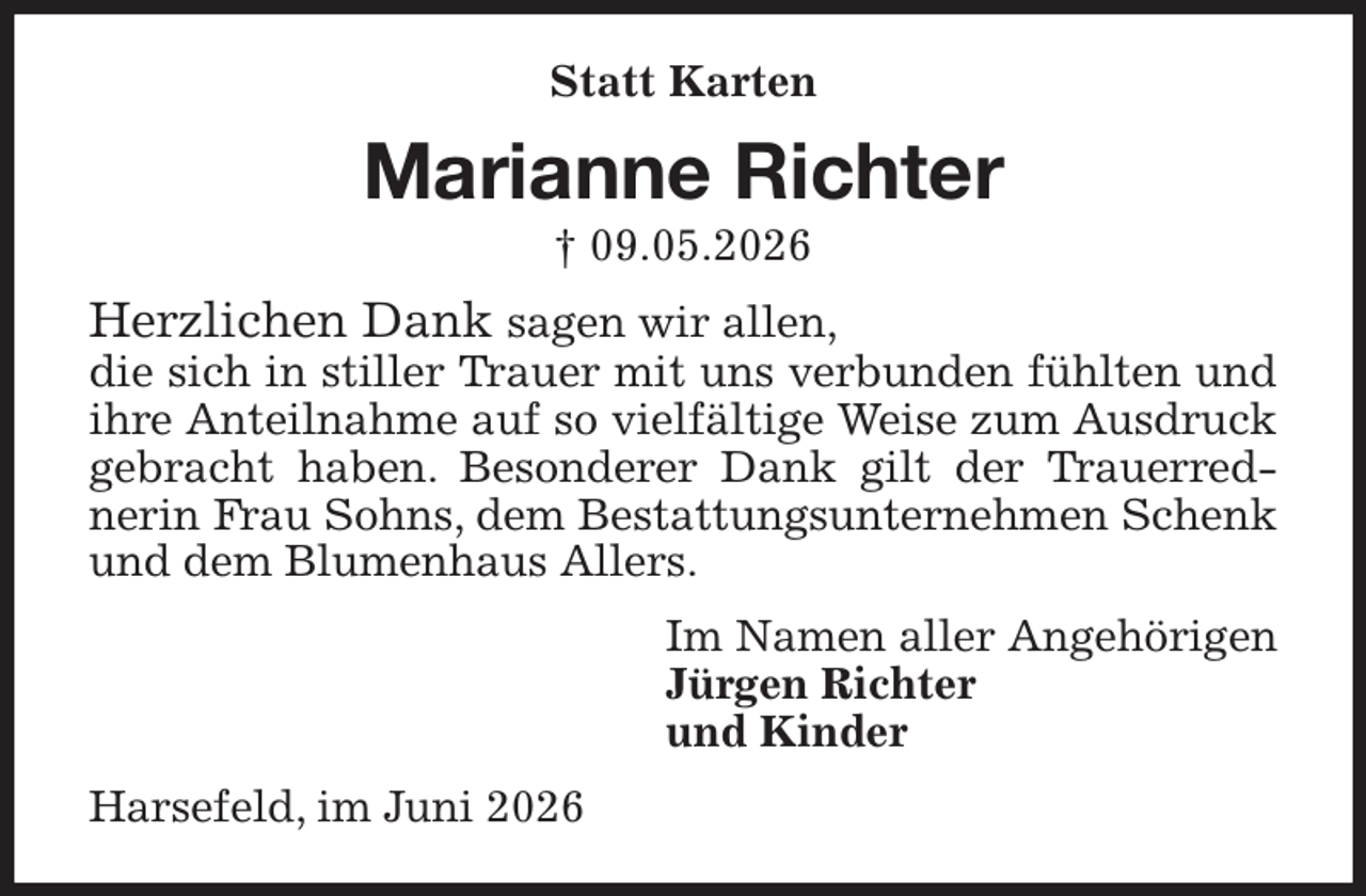 <p>Statt Karten<br />Marianne Richter<br />† 09.05.2026<br />Herzlichen Dank sagen wir allen,<br />die sich in stiller Trauer mit uns verbunden fühlten und ihre Anteilnahme auf so vielfältige Weise zum Ausdruck gebracht haben. Besonderer Dank gilt der Trauerrednerin Frau Sohns, dem Bestattungsunternehmen Schenk und dem Blumenhaus Allers.<br />Im Namen aller Angehörigen<br />Jürgen Richter<br />und Kinder<br />Harsefeld, im Juni 2026</p>