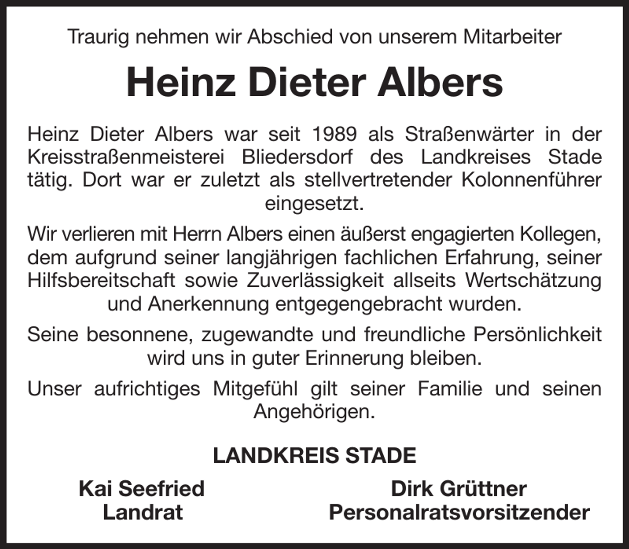 <p>Traurig nehmen wir Abschied von unserem Mitarbeiter<br />Heinz Dieter Albers<br />Heinz Dieter Albers war seit 1989 als Straßenwärter in der Kreisstraßenmeisterei Bliedersdorf des Landkreises Stade<br />tätig. Dort war er zuletzt als stellvertretender Kolonnenführer eingesetzt.<br />Wir verlieren mit Herrn Albers einen äußerst engagierten Kollegen,<br />dem aufgrund seiner langjährigen fachlichen Erfahrung, seiner Hilfsbereitschaft sowie Zuverlässigkeit allseits Wertschätzung und Anerkennung entgegengebracht wurden.<br />Seine besonnene, zugewandte und freundliche Persönlichkeit wird uns in guter Erinnerung bleiben.<br />Unser aufrichtiges Mitgefühl gilt seiner Familie und seinen<br />Angehörigen.<br />LANDKREIS STADE<br />Kai Seefried Dirk Grüttner<br />Landrat Personalratsvorsitzender</p>