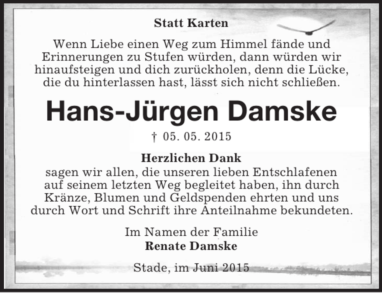 <p>Statt Karten<br />Wenn Liebe einen Weg zum Himmel fände und<br />Erinnerungen zu Stufen würden, dann würden wir<br />hinaufsteigen und dich zurückholen, denn die Lücke,<br />die du hinterlassen hast, lässt sich nicht schließen.<br />Hans-Jürgen Damske<br />† 05. 05. 2015<br />Herzlichen Dank<br />sagen wir allen, die unseren lieben Entschlafenen<br />auf seinem letzten Weg begleitet haben, ihn durch<br />Kränze, Blumen und Geldspenden ehrten und uns<br />durch Wort und Schrift ihre Anteilnahme bekundeten.<br />Im Namen der Familie<br />Renate Damske<br />Stade, im Juni 2015</p>