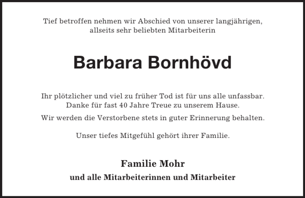 <p>Tief betroffen nehmen wir Abschied von unserer langjährigen,<br />allseits sehr beliebten Mitarbeiterin<br />Barbara Bornhövd<br />Ihr plötzlicher und viel zu früher Tod ist für uns alle unfassbar.<br />Danke für fast 40 Jahre Treue zu unserem Hause.<br />Wir werden die Verstorbene stets in guter Erinnerung behalten.</p><p>Unser tiefes Mitgefühl gehört ihrer Familie.<br />Familie Mohr<br />und alle Mitarbeiterinnen und Mitarbeiter</p>