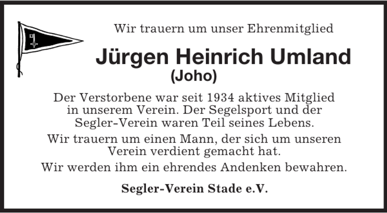 <p>Wir trauern um unser Ehrenmitglied<br />Jürgen Heinrich Umland (Joho)<br />Der Verstorbene war seit 1934 aktives Mitglied<br />in unserem Verein. Der Segelsport und der<br />Segler-Verein waren Teil seines Lebens.<br />Wir trauern um einen Mann, der sich um unseren<br />Verein verdient gemacht hat.<br />Wir werden ihm ein ehrendes Andenken bewahren.<br />Segler-Verein Stade e.V.</p>