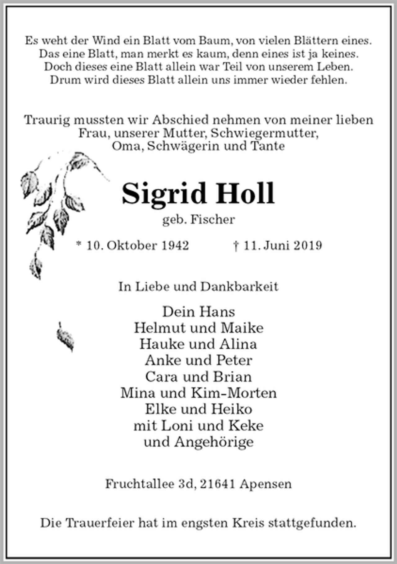 <p>Es weht der Wind ein Blatt vom Baum, von vielen Blättern eines.<br />Das eine Blatt, man merkt es kaum, denn eines ist ja keines.<br />Doch dieses eine Blatt allein war Teil von unserem Leben.<br />Drum wird dieses Blatt allein uns immer wieder fehlen.<br />Traurig mussten wir Abschied nehmen von meiner lieben<br />Frau, unserer Mutter, Schwiegermutter,<br />Oma, Schwägerin und Tante<br />Sigrid Holl<br />geb. Fischer<br />* 10. Oktober 1942 † 11. Juni 2019<br />In Liebe und Dankbarkeit<br />Dein Hans<br />Helmut und Maike<br />Hauke und Alina<br />Anke und Peter<br />Cara und Brian<br />Mina und Kim-Morten<br />Elke und Heiko<br />mit Loni und Keke<br />und Angehörige<br />Fruchtallee 3d, 21641 Apensen</p><p>Die Trauerfeier hat im engsten Kreis stattgefunden.</p>