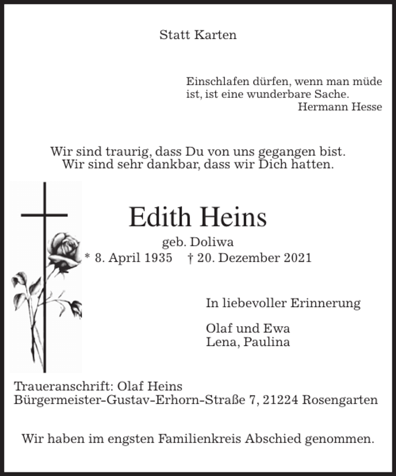<p>Statt Karten<br />Einschlafen dürfen, wenn man müde<br />ist, ist eine wunderbare Sache.<br />Hermann Hesse<br />Wir sind traurig, dass Du von uns gegangen bist.<br />Wir sind sehr dankbar, dass wir Dich hatten.<br />Edith Heins<br />geb. Doliwa<br />* 8. April 1935 † 20. Dezember 2021<br />In liebevoller Erinnerung</p>
<p>Olaf und Ewa<br />Lena, Paulina<br />Traueranschrift: Olaf Heins<br />Bürgermeister-Gustav-Erhorn-Straße 7, 21224 Rosengarten</p>
<p>Wir haben im engsten Familienkreis Abschied genommen.</p>