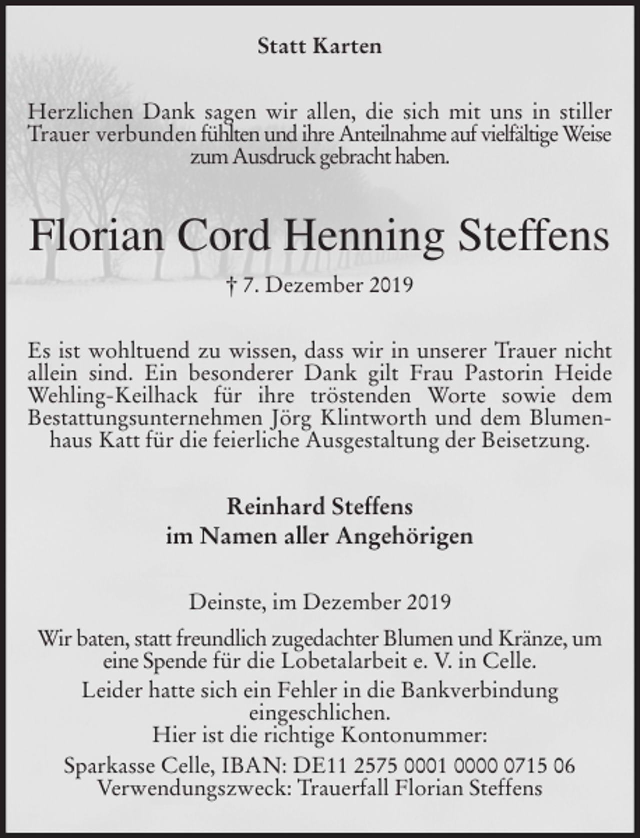 <p>Statt Karten<br />Herzlichen Dank sagen wir allen, die sich mit uns in stiller Trauer verbunden fühlten und ihre Anteilnahme auf vielfältige Weise zum Ausdruck gebracht haben.<br />Florian Cord Henning Steffens<br />† 7. Dezember 2019<br />Es ist wohltuend zu wissen, dass wir in unserer Trauer nicht allein sind. Ein besonderer Dank gilt Frau Pastorin Heide Wehling-Keilhack für ihre tröstenden Worte sowie dem<br />Bestattungsunternehmen Jörg Klintworth und dem Blumenhaus Katt für die feierliche Ausgestaltung der Beisetzung.<br />Reinhard Steffens<br />im Namen aller Angehörigen<br />Deinste, im Dezember 2019<br />Wir baten, statt freundlich zugedachter Blumen und Kränze, um eine Spende für die Lobetalarbeit e. V. in Celle.<br />Leider hatte sich ein Fehler in die Bankverbindung<br />eingeschlichen.<br />Hier ist die richtige Kontonummer:<br />Sparkasse Celle, IBAN: DE11 2575 0001 0000 0715 06<br />Verwendungszweck: Trauerfall Florian Steffens</p>
