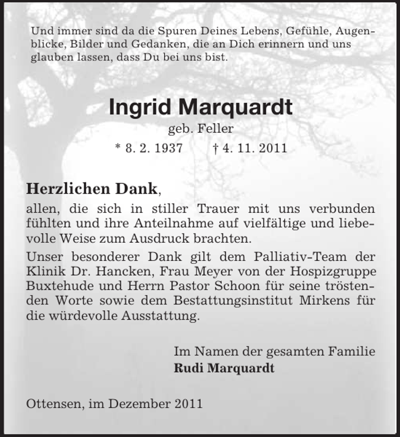 <p>Und immer sind da die Spuren Deines Lebens, Gefühle, Augenblicke, Bilder und Gedanken, die an Dich erinnern und uns<br />glauben lassen, dass Du bei uns bist.</p><p>Ingrid Marquardt<br />geb. Feller<br />* 8. 2. 1937<br />† 4. 11. 2011</p><p>Herzlichen Dank,<br />allen, die sich in stiller Trauer mit uns verbunden<br />fühlten und ihre Anteilnahme auf vielfältige und liebevolle Weise zum Ausdruck brachten.<br />Unser besonderer Dank gilt dem Palliativ-Team der<br />Klinik Dr. Hancken, Frau Meyer von der Hospizgruppe<br />Buxtehude und Herrn Pastor Schoon für seine tröstenden Worte sowie dem Bestattungsinstitut Mirkens für<br />die würdevolle Ausstattung.<br />Im Namen der gesamten Familie<br />Rudi Marquardt<br />Ottensen, im Dezember 2011</p>