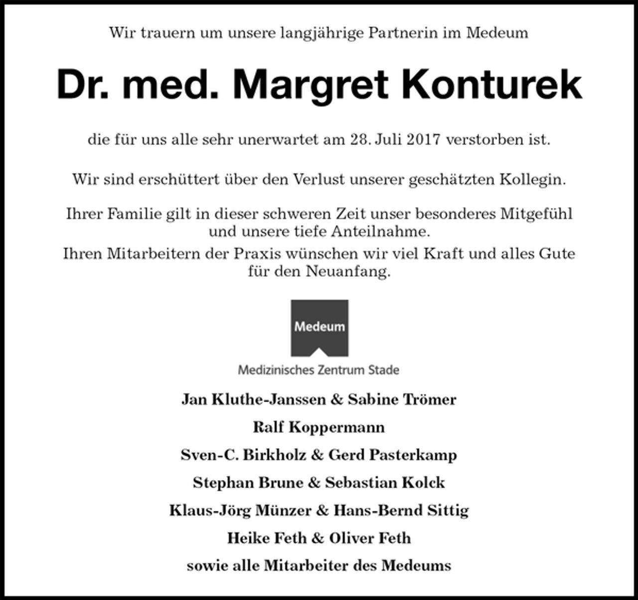<p>Jan Kluthe-Janssen &amp; Sabine Trömer<br />Ralf Koppermann<br />Sven-C. Birkholz &amp; Gerd Pasterkamp<br />Stephan Brune &amp; Sebastian Kolck<br />Klaus-Jörg Münzer &amp; Hans-Bernd Sittig<br />Heike Feth &amp; Oliver Feth<br />sowie alle Mitarbeiter des Medeums<br />die für uns alle sehr unerwartet am 28. Juli 2017 verstorben ist.</p><p>Wir sind erschüttert über den Verlust unserer geschätzten Kollegin.</p><p>Ihrer Familie gilt in dieser schweren Zeit unser besonderes Mitgefühl<br />und unsere tiefe Anteilnahme.<br />Ihren Mitarbeitern der Praxis wünschen wir viel Kraft und alles Gute<br />für den Neuanfang.<br />Wir trauern um unsere langjährige Partnerin im Medeum<br />Dr. med. Margret Konturek</p>