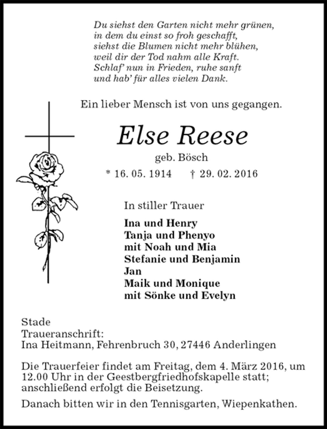 <p>Du siehst den Garten nicht mehr grünen,<br />in dem du einst so froh geschafft,<br />siehst die Blumen nicht mehr blühen,<br />weil dir der Tod nahm alle Kraft.<br />Schlaf’ nun in Frieden, ruhe sanft<br />und hab’ für alles vielen Dank.<br />Ein lieber Mensch ist von uns gegangen.<br />Else Reese<br />geb. Bösch<br />* 16. 05. 1914 † 29. 02. 2016<br />In stiller Trauer<br />Ina und Henry<br />Tanja und Phenyo<br />mit Noah und Mia<br />Stefanie und Benjamin<br />Jan<br />Maik und Monique<br />mit Sönke und Evelyn<br />Stade<br />Traueranschrift:<br />Ina Heitmann, Fehrenbruch 30, 27446 Anderlingen</p>
<p>Die Trauerfeier findet am Freitag, dem 4. März 2016, um 12.00 Uhr in der Geestbergfriedhofskapelle statt;<br />anschließend erfolgt die Beisetzung.<br />Danach bitten wir in den Tennisgarten, Wiepenkathen.</p>