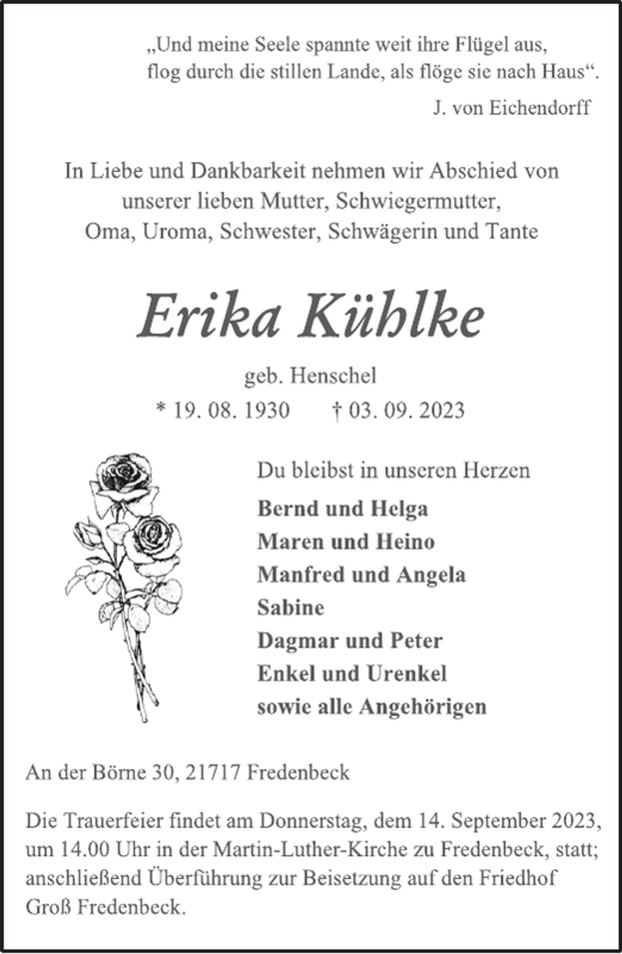 <p>„Und meine Seele spannte weit ihre Flügel aus,<br />flog durch die stillen Lande, als flöge sie nach Haus“.<br />J. von Eichendorff<br />In Liebe und Dankbarkeit nehmen wir Abschied von<br />unserer lieben Mutter, Schwiegermutter,<br />Oma, Uroma, Schwester, Schwägerin und Tante<br />Erika Kühlke<br />geb. Henschel<br />* 19. 08. 1930 † 03. 09. 2023<br />Du bleibst in unseren Herzen<br />Bernd und Helga<br />Maren und Heino<br />Manfred und Angela<br />Sabine<br />Dagmar und Peter<br />Enkel und Urenkel<br />sowie alle Angehörigen<br />An der Börne 30, 21717 Fredenbeck<br />Die Trauerfeier findet am Donnerstag, dem 14. September 2023,<br />um 14.00 Uhr in der Martin-Luther-Kirche zu Fredenbeck, statt;<br />anschließend Überführung zur Beisetzung auf den Friedhof<br />Groß Fredenbeck.</p>