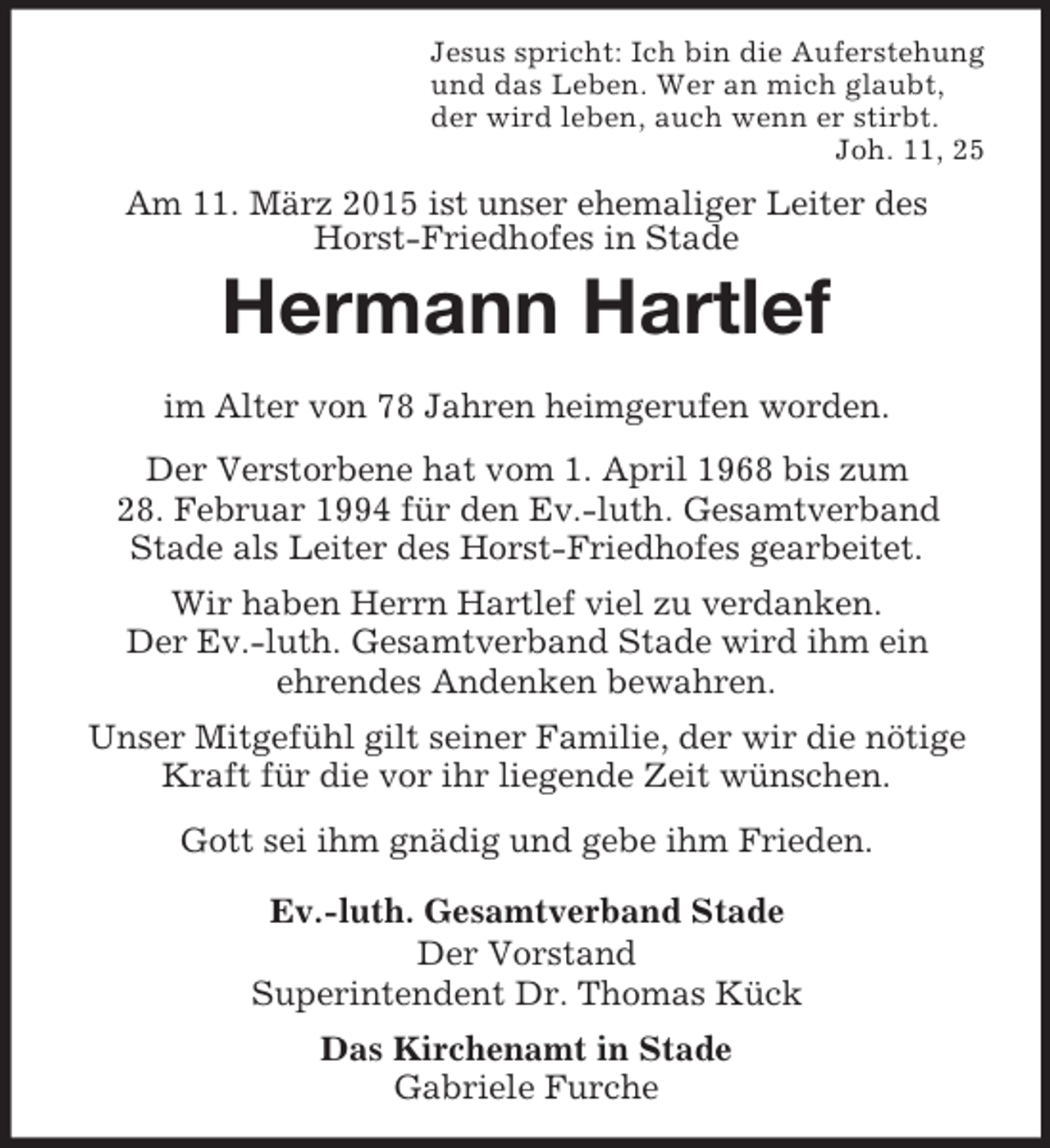 <p>Jesus spricht: Ich bin die Auferstehung<br />und das Leben. Wer an mich glaubt,<br />der wird leben, auch wenn er stirbt.<br />Joh. 11, 25<br />Am 11. März 2015 ist unser ehemaliger Leiter des Horst-Friedhofes in Stade<br />Hermann Hartlef</p><p>im Alter von 78 Jahren heimgerufen worden.<br />Der Verstorbene hat vom 1. April 1968 bis zum<br />28. Februar 1994 für den Ev.-luth. Gesamtverband<br />Stade als Leiter des Horst-Friedhofes gearbeitet.<br />Wir haben Herrn Hartlef viel zu verdanken.<br />Der Ev.-luth. Gesamtverband Stade wird ihm ein<br />ehrendes Andenken bewahren.<br />Unser Mitgefühl gilt seiner Familie, der wir die nötige Kraft für die vor ihr liegende Zeit wünschen.<br />Gott sei ihm gnädig und gebe ihm Frieden.<br />Ev.-luth. Gesamtverband Stade<br />Der Vorstand<br />Superintendent Dr. Thomas Kück<br />Das Kirchenamt in Stade<br />Gabriele Furche</p>