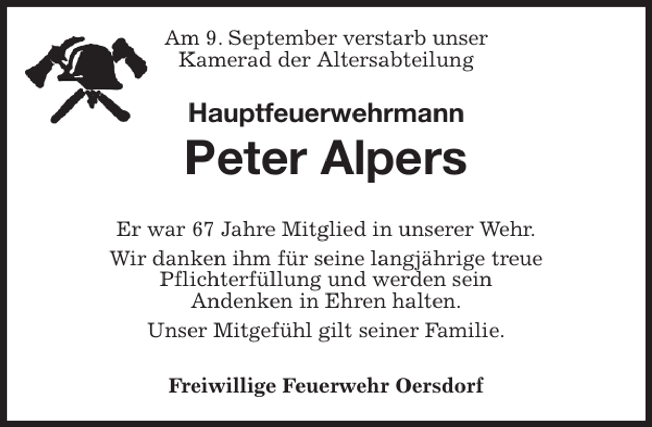 <p>Am 9. September verstarb unser<br />Kamerad der Altersabteilung<br />Hauptfeuerwehrmann<br />Peter Alpers</p>
<p>Er war 67 Jahre Mitglied in unserer Wehr.<br />Wir danken ihm für seine langjährige treue<br />Pflichterfüllung und werden sein<br />Andenken in Ehren halten.<br />Unser Mitgefühl gilt seiner Familie.</p>
<p>Freiwillige Feuerwehr Oersdorf</p>