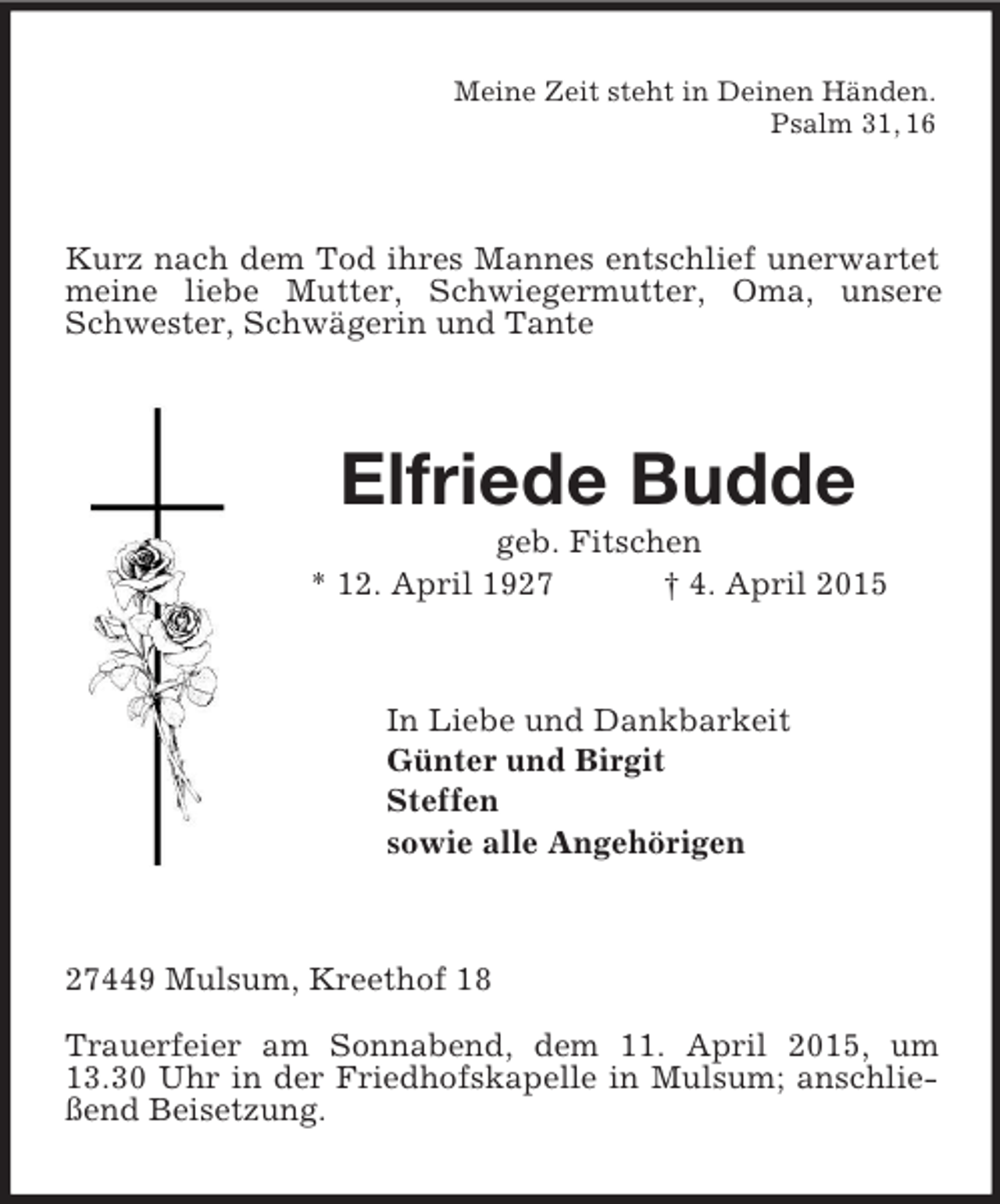 <p>Meine Zeit steht in Deinen Händen.<br />Psalm 31, 16<br />Kurz nach dem Tod ihres Mannes entschlief unerwartet meine liebe Mutter, Schwiegermutter, Oma, unsere Schwester, Schwägerin und Tante<br />Elfriede Budde<br />geb. Fitschen<br />* 12. April 1927 † 4. April 2015<br />In Liebe und Dankbarkeit<br />Günter und Birgit<br />Steffen<br />sowie alle Angehörigen<br />27449 Mulsum, Kreethof 18</p><p>Trauerfeier am Sonnabend, dem 11. April 2015, um 13.30 Uhr in der Friedhofskapelle in Mulsum; anschließend Beisetzung.</p>