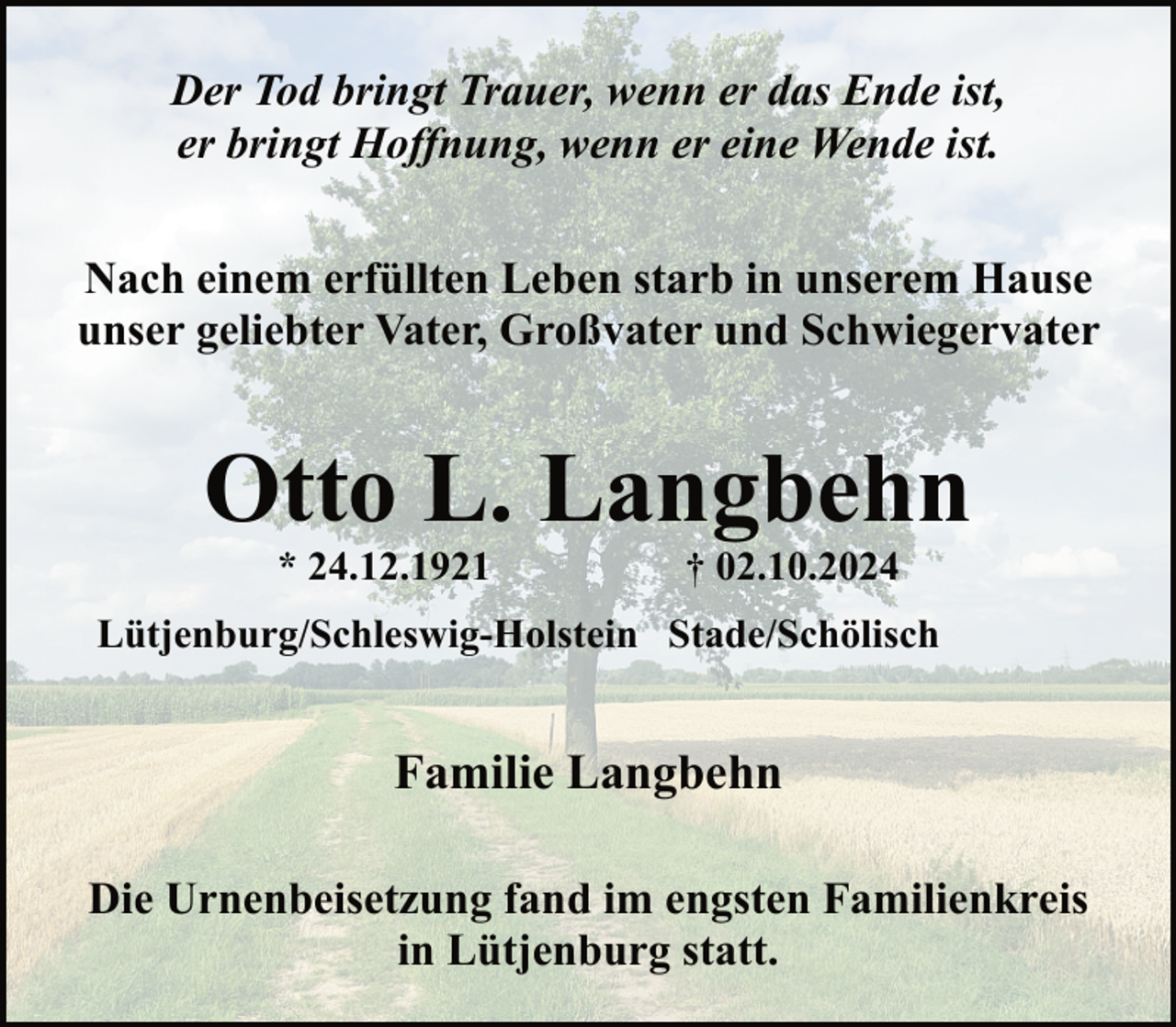 <p>Der Tod bringt Trauer, wenn er das Ende ist,<br />er bringt Hoffnung, wenn er eine Wende ist.<br />Nach einem erfüllten Leben starb in unserem Hause<br />unser geliebter Vater, Großvater und Schwiegervater</p><p>Otto L. Langbehn<br />* 24.12.1921</p><p>† 02.10.2024</p><p>Lütjenburg/Schleswig-Holstein Stade/Schölisch</p><p>Familie Langbehn<br />Die Urnenbeisetzung fand im engsten Familienkreis<br />in Lütjenburg statt.</p>