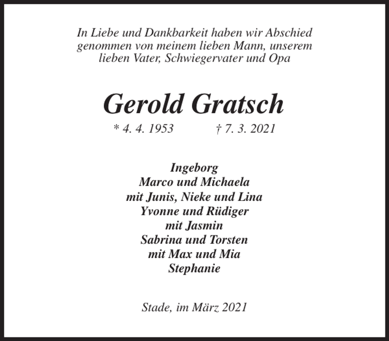 <p>In Liebe und Dankbarkeit haben wir Abschied<br />genommen von meinem lieben Mann, unserem<br />lieben Vater, Schwiegervater und Opa<br />Gerold Gratsch<br />* 4. 4. 1953 † 7. 3. 2021<br />Ingeborg<br />Marco und Michaela<br />mit Junis, Nieke und Lina<br />Yvonne und Rüdiger<br />mit Jasmin<br />Sabrina und Torsten<br />mit Max und Mia<br />Stephanie<br />Stade, im März 2021</p>