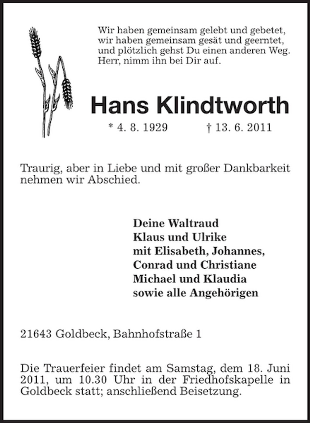 <p>Wir haben gemeinsam gelebt und gebetet, wir haben gemeinsam gesät und geerntet, und plötzlich gehst Du einen anderen Weg. Herr, nimm ihn bei Dir auf.</p><p>Hans Klindtworth<br />* 4. 8. 1929 † 13. 6. 2011 Traurig, aber in Liebe und mit großer Dankbarkeit nehmen wir Abschied.</p><p>Deine Waltraud Klaus und Ulrike mit Elisabeth, Johannes, Conrad und Christiane Michael und Klaudia sowie alle Angehörigen</p><p>21643 Goldbeck, Bahnhofstraße 1 Die Trauerfeier findet am Samstag, dem 18. Juni 2011, um 10.30 Uhr in der Friedhofskapelle in Goldbeck statt; anschließend Beisetzung.</p>