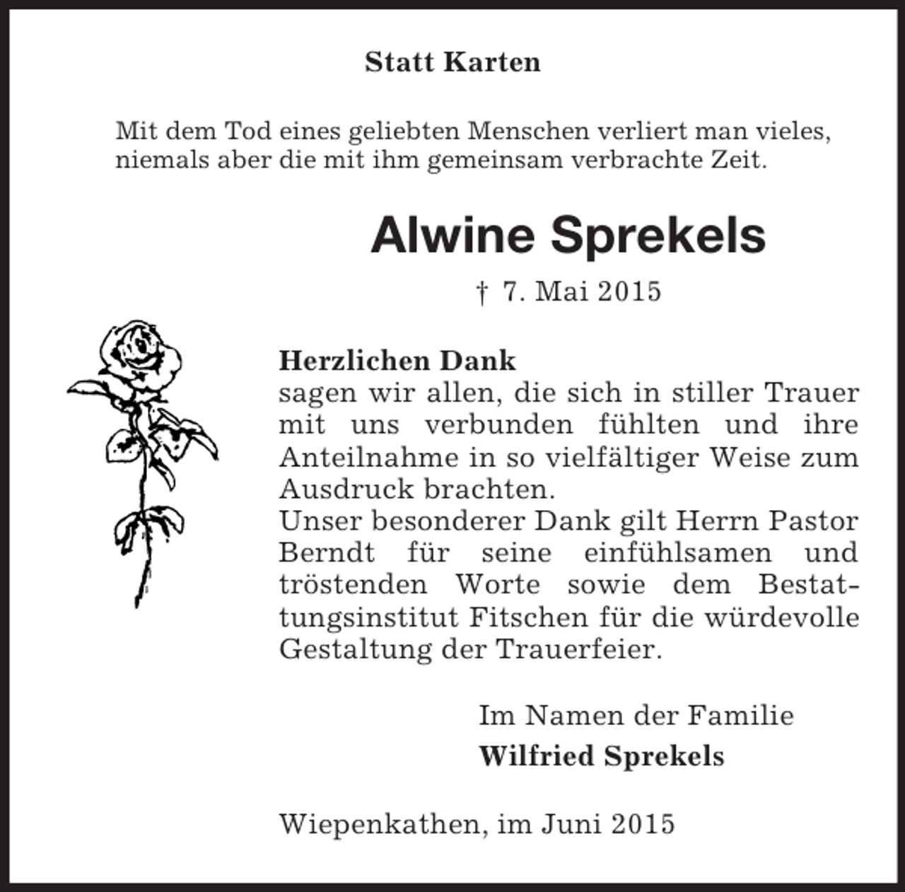 <p>Statt Karten<br />Mit dem Tod eines geliebten Menschen verliert man vieles,<br />niemals aber die mit ihm gemeinsam verbrachte Zeit.<br />Alwine Sprekels<br />† 7. Mai 2015<br />Herzlichen Dank<br />sagen wir allen, die sich in stiller Trauer mit uns verbunden fühlten und ihre<br />Anteilnahme in so vielfältiger Weise zum Ausdruck brachten.<br />Unser besonderer Dank gilt Herrn Pastor Berndt für seine einfühlsamen und<br />tröstenden Worte sowie dem Bestattungsinstitut Fitschen für die würdevolle<br />Gestaltung der Trauerfeier.<br />Im Namen der Familie<br />Wilfried Sprekels<br />Wiepenkathen, im Juni 2015</p>