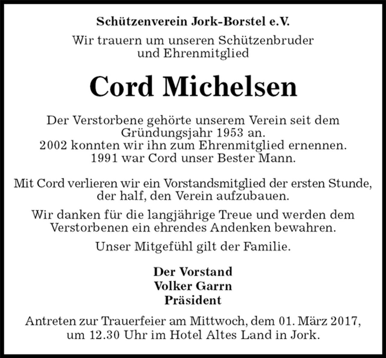 <p>Schützenverein Jork-Borstel e.V.<br />Wir trauern um unseren Schützenbruder<br />und Ehrenmitglied<br />Cord Michelsen<br />Der Vorstand<br />Volker Garrn<br />Präsident<br />Antreten zur Trauerfeier am Mittwoch, dem 01. März 2017,<br />um 12.30 Uhr im Hotel Altes Land in Jork.<br />Der Verstorbene gehörte unserem Verein seit dem<br />Gründungsjahr 1953 an.<br />2002 konnten wir ihn zum Ehrenmitglied ernennen.<br />1991 war Cord unser Bester Mann.</p><p>Mit Cord verlieren wir ein Vorstandsmitglied der ersten Stunde,<br />der half, den Verein aufzubauen.<br />Wir danken für die langjährige Treue und werden dem<br />Verstorbenen ein ehrendes Andenken bewahren.<br />Unser Mitgefühl gilt der Familie.</p>