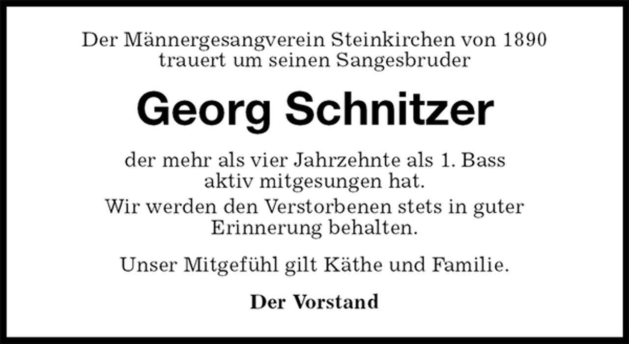<p>Der Männergesangverein Steinkirchen von 1890<br />trauert um seinen Sangesbruder<br />Georg Schnitzer<br />der mehr als vier Jahrzehnte als 1. Bass<br />aktiv mitgesungen hat.<br />Wir werden den Verstorbenen stets in guter<br />Erinnerung behalten.<br />Unser Mitgefühl gilt Käthe und Familie.<br />Der Vorstand</p>