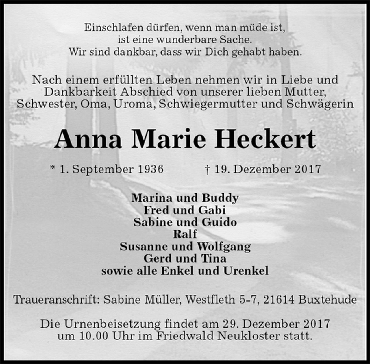 <p>Einschlafen dürfen, wenn man müde ist,<br />ist eine wunderbare Sache.<br />Wir sind dankbar, dass wir Dich gehabt haben.<br />Nach einem erfüllten Leben nehmen wir in Liebe und<br />Dankbarkeit Abschied von unserer lieben Mutter,<br />Schwester, Oma, Uroma, Schwiegermutter und Schwägerin<br />Anna Marie Heckert<br />* 1. September 1936 † 19. Dezember 2017<br />Marina und Buddy<br />Fred und Gabi<br />Sabine und Guido<br />Ralf<br />Susanne und Wolfgang<br />Gerd und Tina<br />sowie alle Enkel und Urenkel<br />Traueranschrift: Sabine Müller, Westfleth 5-7, 21614 Buxtehude</p><p>Die Urnenbeisetzung findet am 29. Dezember 2017<br />um 10.00 Uhr im Friedwald Neukloster statt.</p>