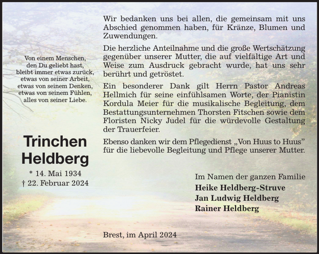 <p>Wir bedanken uns bei allen, die gemeinsam mit uns Abschied genommen haben, für Kränze, Blumen und Zuwendungen.<br />Die herzliche Anteilnahme und die große Wertschätzung<br />gegenüber unserer Mutter, die auf vielfältige Art und Weise zum Ausdruck gebracht wurde, hat uns sehr<br />berührt und getröstet.<br />Ein besonderer Dank gilt Herrn Pastor Andreas<br />Hellmich für seine einfühlsamen Worte, der Pianistin Kordula Meier für die musikalische Begleitung, dem Bestattungsunternehmen Thorsten Fitschen sowie dem Floristen Nicky Judel für die würdevolle Gestaltung der Trauerfeier.<br />Ebenso danken wir dem Pflegedienst „Von Huus to Huus”<br />für die liebevolle Begleitung und Pflege unserer Mutter.<br />Im Namen der ganzen Familie<br />Heike Heldberg-Struve<br />Jan Ludwig Heldberg<br />Rainer Heldberg<br />Brest, im April 2024</p><p>Von einem Menschen,<br />den Du geliebt hast,<br />bleibt immer etwas zurück,<br />etwas von seiner Arbeit,<br />etwas von seinem Denken,<br />etwas von seinem Fühlen,<br />alles von seiner Liebe.</p><p>Trinchen<br />Heldberg<br />* 14. Mai 1934<br />† 22. Februar 2024</p>